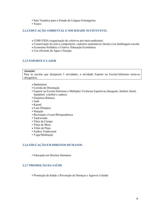 • Sala Temática para o Estudo de Línguas Estrangeiras
• Teatro
2.2.4 EDUCAÇÃO AMBIENTAL E SOCIEDADE SUSTENTÁVEL





COM-VIDA (organização de coletivos pró meio-ambiente)
Conservação do solo e composteira: canteiros sustentáveis (horta) e/ou Jardinagem escolar
Economia Solidária e Criativa /Educação Econômica
Uso eficiente da Água e Energia

2.2.5 ESPORTE E LAZER

Atenção!
Para as escolas que desejarem 5 atividades, a atividade Esporte na Escola/Atletismo torna-se
obrigatória.


Badminton
• Corrida de Orientação
• Esporte na Escola/Atletismo e Múltiplas Vivências Esportivas (basquete, futebol, futsal,
handebol, voleibol e xadrez)
• Ginástica Rítmica
• Judô
• Karatê
 Luta Olímpica
• Natação
• Recreação e Lazer/Brinquedoteca
• Taekwondo
• Tênis de Campo
• Tênis de Mesa
 Vôlei de Praia
• Xadrez Tradicional
• Yoga/Meditação

2.2.6 EDUCAÇÃO EM DIREITOS HUMANOS
• Educação em Direitos Humanos

2.2.7 PROMOÇÃO DA SAÚDE
• Promoção da Saúde e Prevenção de Doenças e Agravos à Saúde

9

 