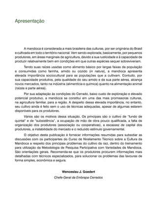 Apresentação 
A mandioca é considerada a mais brasileira das culturas, por ser originária do Brasil 
e cultivada em todo o território nacional. Vem sendo explorada, basicamente, por pequenos 
produtores, em áreas marginais de agricultura, devido a sua rusticidade e à capacidade de 
produzir relativamente bem em condições em que outras espécies sequer sobreviveriam. 
Tendo suas raízes usadas como alimento básico por largas faixas da população 
e consumidas como farinha, amido ou cozido (in natura), a mandioca apresenta 
elevada importância sociocultural para as populações que a cultivam. Contudo, por 
sua capacidade produtiva, pela qualidade do seu amido e da sua parte aérea, alcança 
novos mercados, tanto na indústria (alimentícia e química) quanto na alimentação animal 
(raízes e parte aérea). 
Por sua adaptação às condições do Cerrado, baixo custo de exploração e elevado 
potencial produtivo, a mandioca se constitui em uma das mais promissoras culturas, 
na agricultura familiar, para a região. A despeito dessa elevada importância, no entanto, 
seu cultivo ainda é feito sem o uso de técnicas adequadas, apesar de algumas estarem 
disponíveis para os produtores. 
Vários são os motivos dessa situação. Os principais são o cultivo de “fundo de 
quintal” e de “subsistência”, a ocupação de mão de obra pouco qualificada, a falta de 
organização dos produtores (associação ou cooperativas), a escassez de capital dos 
produtores, a instabilidade do mercado e o reduzido estímulo governamental. 
O objetivo desta publicação é fornecer informações resumidas para subsidiar as 
discussões com os participantes do Curso de Nivelamento Técnico sobre a Cultura da 
Mandioca a respeito dos principais problemas do cultivo da raiz, dentro do treinamento 
para utilização da Metodologia de Pesquisa Participativa com Variedades de Mandioca. 
São orientações gerais. Recomenda-se que os produtores procurem informações mais 
detalhadas com técnicos especializados, para solucionar os problemas das lavouras de 
forma simples, econômica e segura. 
Wenceslau J. Goedert 
Chefe-Geral da Embrapa Cerrados 
 