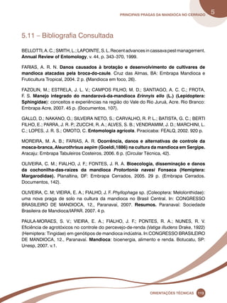 principais Pragas da mandioca no Cerrado 5 
Oreinatções Técnacis 113 
5.11 – Bibliografia Consultada 
BELLOTTI, A. C.; SMITH, L.; LAPOINTE, S. L. Recent advances in cassava pest management. 
Annual Review of Entomology, v. 44, p. 343–370, 1999. 
FARIAS, A. R. N. Danos causados à brotação e desenvolvimento de cultivares de 
mandioca atacadas pela broca-do-caule. Cruz das Almas, BA: Embrapa Mandioca e 
Fruticultura Tropical, 2004. 2 p. (Mandioca em foco, 26). 
FAZOLIN, M.; ESTRELA, J. L. V.; CAMPOS FILHO, M. D.; SANTIAGO, A. C. C.; FROTA, 
F. S. Manejo integrado do mandarová-da-mandioca Erinnyis ello (L.) (Lepidoptera: 
Sphingidae): conceitos e experiências na região do Vale do Rio Juruá, Acre. Rio Branco: 
Embrapa Acre, 2007. 45 p. (Documentos, 107). 
GALLO, D.; NAKANO, O.; SILVEIRA NETO, S.; CARVALHO, R. P. L.; BATISTA, G. C.; BERTI 
FILHO, E.; PARRA, J. R. P.; ZUCCHI, R. A.; ALVES, S. B.; VENDRAMIM, J. D.; MARCHINI, L. 
C.; LOPES, J. R. S.; OMOTO, C. Entomologia agrícola. Piracicaba: FEALQ, 2002. 920 p. 
MOREIRA, M. A. B.; FARIAS, A. R. Ocorrência, danos e alternativas de controle da 
mosca-branca, Aleurothrixus aepim (Goeldi,1886) na cultura da mandioca em Sergipe. 
Aracaju: Embrapa Tabuleiros Costeiros, 2006. 6 p. (Circular Técnica, 42). 
OLIVEIRA, C. M.; FIALHO, J. F.; FONTES, J. R. A. Bioecologia, disseminação e danos 
da cochonilha-das-raízes da mandioca Protortonia navesi Fonseca (Hemiptera: 
Margarodidae). Planaltina, DF: Embrapa Cerrados, 2005. 29 p. (Embrapa Cerrados. 
Documentos, 142). 
OLIVEIRA, C. M; VIEIRA, E. A.; FIALHO, J. F. Phyllophaga sp. (Coleoptera: Melolonthidae): 
uma nova praga de solo na cultura da mandioca no Brasil Central. In: CONGRESSO 
BRASILEIRO DE MANDIOCA, 12., Paranavaí, 2007. Resumos. Paranavaí: Sociedade 
Brasileira de Mandioca/IAPAR. 2007. 4 p. 
PAULA-MORAES, S. V.; VIEIRA, E. A.; FIALHO, J. F.; PONTES, R. A.; NUNES, R. V. 
Eficiência de agrotóxicos no controle do percevejo-de-renda (Vatiga illudens Drake, 1922) 
(Hemiptera: Tingidae) em genótipos de mandioca indústria. In:CONGRESSO BRASILEIRO 
DE MANDIOCA, 12., Paranavaí. Mandioca: bioenergia, alimento e renda. Botucatu, SP: 
Unesp, 2007. v.1. 
 
