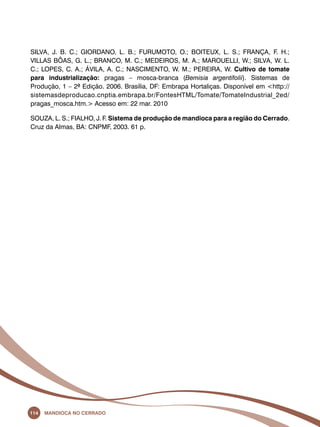 SILVA, J. B. C.; GIORDANO, L. B.; FURUMOTO, O.; BOITEUX, L. S.; FRANÇA, F. H.; 
VILLAS BÔAS, G. L.; BRANCO, M. C.; MEDEIROS, M. A.; MAROUELLI, W.; SILVA, W. L. 
C.; LOPES, C. A.; ÁVILA, A. C.; NASCIMENTO, W. M.; PEREIRA, W. Cultivo de tomate 
para industrialização: pragas – mosca-branca (Bemisia argentifolii). Sistemas de 
Produção, 1 – 2ª Edição. 2006. Brasília, DF: Embrapa Hortaliças. Disponível em <http:// 
sistemasdeproducao.cnptia.embrapa.br/FontesHTML/Tomate/TomateIndustrial_2ed/ 
pragas_mosca.htm.> Acesso em: 22 mar. 2010 
SOUZA, L. S.; FIALHO, J. F. Sistema de produção de mandioca para a região do Cerrado. 
Cruz da Almas, BA: CNPMF, 2003. 61 p. 
114 Mandioca no Cerrado 
 