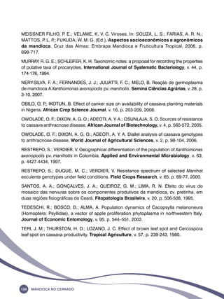MEISSNER FILHO, P. E.; VELAME, K. V. C. Viroses. In: SOUZA, L. S.; FARIAS, A. R. N.; 
MATTOS, P. L. P.; FUKUDA, W. M. G. (Ed.). Aspectos socioeconômicos e agronômicos 
da mandioca. Cruz das Almas: Embrapa Mandioca e Fruticultura Tropical, 2006. p. 
698-717. 
MURRAY, R. G. E.; SCHLEIFER, K. H. Taxonomic notes: a proposal for recording the properties 
of putative taxa of procaryotes, International Journal of Systematic Bacteriology, v. 44, p. 
174-176, 1994. 
NERY-SILVA, F. A.; FERNANDES, J. J.; JULIATTI, F. C.; MELO, B. Reação de germoplasma 
de mandioca A Xanthomonas axonopodis pv. manihotis. Semina Ciências Agrárias, v. 28, p. 
3-10, 2007. 
OBILO, O. P.; IKOTUN, B. Effect of canker size on availability of cassava planting materials 
in Nigeria. African Crop Science Journal. v. 16, p. 203-209, 2008. 
OWOLADE, O. F.; DIXON, A. G. O.; ADEOTI, A. Y. A.; OSUNLAJA, S. O. Sources of resistance 
to cassava anthracnose disease. African Journal of Biotechnology, v. 4, p. 560-572, 2005. 
OWOLADE, O. F.; DIXON, A. G. O.; ADEOTI, A. Y. A. Diallel analysis of cassava genotypes 
to anthracnose disease. World Journal of Agricultural Sciences, v. 2, p. 98-104, 2006. 
RESTREPO, S.; VERDIER, V. Geographical differentiation of the population of Xanthomonas 
axonopodis pv. manihotis in Colombia. Applied and Environmental Microbiology, v. 63, 
p. 4427-4434, 1997. 
RESTREPO, S.; DUQUE, M. C.; VERDIER, V. Resistance spectrum of selected Manihot 
esculenta genotypes under field conditions. Field Crops Research, v. 65, p. 69-77, 2000. 
SANTOS, A. A.; GONÇALVES, J. A.; QUEIROZ, G. M.; LIMA, R. N. Efeito do vírus do 
mosaico das nervuras sobre os componentes produtivos da mandioca, cv. pretinha, em 
duas regiões fisiográficas do Ceará. Fitopatologia Brasileira, v. 20, p. 506-508, 1995. 
TEDESCHI, R.; BOSCO, D.; ALMA, A. Population dynamics of Cacopsylla melanoneura 
(Homoptera: Psyllidae), a vector of apple proliferation phytoplasma in northwestern Italy. 
Journal of Economic Entomology, v. 95, p. 544–551, 2002. 
TERI, J. M.; THURSTON, H. D.; LOZANO, J. C. Effect of brown leaf spot and Cercospora 
leaf spot on cassava productivity. Tropical Agriculture, v. 57, p. 239-243, 1980. 
134 Mandioca no Cerrado 
 