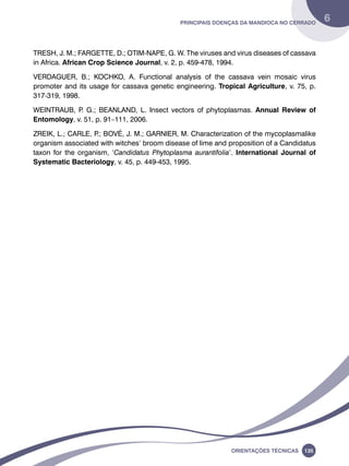 Principais doenças da mandioca no Cerrado 6 
TRESH, J. M.; FARGETTE, D.; OTIM-NAPE, G. W. The viruses and virus diseases of cassava 
in Africa. African Crop Science Journal, v. 2, p. 459-478, 1994. 
VERDAGUER, B.; KOCHKO, A. Functional analysis of the cassava vein mosaic virus 
promoter and its usage for cassava genetic engineering. Tropical Agriculture, v. 75, p. 
317-319, 1998. 
WEINTRAUB, P. G.; BEANLAND, L. Insect vectors of phytoplasmas. Annual Review of 
Entomology, v. 51, p. 91–111, 2006. 
ZREIK, L.; CARLE, P.; BOVÉ, J. M.; GARNIER, M. Characterization of the mycoplasmalike 
organism associated with witches’ broom disease of lime and proposition of a Candidatus 
taxon for the organism, ‘Candidatus Phytoplasma aurantifolia’. International Journal of 
Systematic Bacteriology, v. 45, p. 449-453, 1995. 
Oreinatções Técnacis 135 
 