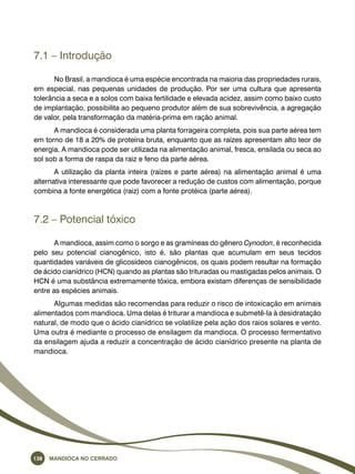 7.1 – Introdução 
No Brasil, a mandioca é uma espécie encontrada na maioria das propriedades rurais, 
em especial, nas pequenas unidades de produção. Por ser uma cultura que apresenta 
tolerância a seca e a solos com baixa fertilidade e elevada acidez, assim como baixo custo 
de implantação, possibilita ao pequeno produtor além de sua sobrevivência, a agregação 
de valor, pela transformação da matéria-prima em ração animal. 
A mandioca é considerada uma planta forrageira completa, pois sua parte aérea tem 
em torno de 18 a 20% de proteína bruta, enquanto que as raízes apresentam alto teor de 
energia. A mandioca pode ser utilizada na alimentação animal, fresca, ensilada ou seca ao 
sol sob a forma de raspa da raiz e feno da parte aérea. 
A utilização da planta inteira (raízes e parte aérea) na alimentação animal é uma 
alternativa interessante que pode favorecer a redução de custos com alimentação, porque 
combina a fonte energética (raiz) com a fonte protéica (parte aérea). 
7.2 – Potencial tóxico 
A mandioca, assim como o sorgo e as gramíneas do gênero Cynodon, é reconhecida 
pelo seu potencial cianogênico, isto é, são plantas que acumulam em seus tecidos 
quantidades variáveis de glicosídeos cianogênicos, os quais podem resultar na formação 
de ácido cianídrico (HCN) quando as plantas são trituradas ou mastigadas pelos animais. O 
HCN é uma substância extremamente tóxica, embora existam diferenças de sensibilidade 
entre as espécies animais. 
Algumas medidas são recomendas para reduzir o risco de intoxicação em animais 
alimentados com mandioca. Uma delas é triturar a mandioca e submetê-la à desidratação 
natural, de modo que o ácido cianídrico se volatilize pela ação dos raios solares e vento. 
Uma outra é mediante o processo de ensilagem da mandioca. O processo fermentativo 
da ensilagem ajuda a reduzir a concentração de ácido cianídrico presente na planta de 
mandioca. 
138 Mandioca no Cerrado 
 