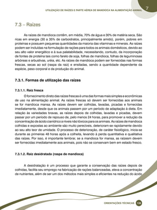Utilização de raízes e parte aérea de mandioca na alimentação animal 7 
Oreinatções Técnacis 139 
7.3 – Raízes 
As raízes de mandioca contêm, em média, 70% de água e 30% de matéria seca. São 
ricas em energia (30 a 35% de carboidratos, principalmente amido), porém, pobres em 
proteínas e possuem pequenas quantidades da maioria das vitaminas e minerais. As raízes 
podem ser incluídas na formulação de rações para todos os animais domésticos, devido ao 
seu alto valor energético e à sua palatabilidade, necessitando, contudo, da incorporação 
de fontes de proteína tais como farelo de soja, folhas de mandioca, folhas de leguminosas 
arbóreas e arbustivas, uréia, etc. As raízes de mandioca podem ser fornecidas nas formas 
frescas, secas ao sol (raspa da raiz) e ensiladas, sendo a quantidade dependente da 
espécie, peso corporal e da produção do animal. 
7.3.1. Formas de utilização das raízes 
7.3.1.1. Raiz fresca 
O fornecimento direto das raízes frescas é uma das formas mais simples e econômicas 
de uso na alimentação animal. As raízes frescas só devem ser fornecidas aos animais 
se for mandioca mansa. As raízes devem ser colhidas, lavadas, picadas e fornecidas 
imediatamente, desde que os animais passem por um período de adaptação à dieta. Em 
relação às variedades bravas, as raízes depois de colhidas, lavadas e picadas, devem 
passar por um período de repouso de, pelo menos 24 horas, para promover a redução da 
concentração de ácido cianídrico a níveis não tóxicos para os animais. As raízes de mandioca 
colhidas e expostas ao ambiente são muito perecíveis, deterioram-se rapidamente devido 
ao seu alto teor de umidade. O processo de deterioração, de caráter fisiológico, inicia-se 
durante as primeiras 48 horas após a colheita, levando à perda quantitativa e qualitativa 
das raízes. Por isso, é importante lembrar, se a mandioca for mansa, as raízesm devem 
ser fornecidas imediatamente aos animais, pois não se conservam bem em estado fresco. 
7.3.1.2. Raiz desidratada (raspa de mandioca) 
A desidratação é um processo que garante a conservação das raízes depois de 
colhidas, facilita seu emprego na fabricação de rações balanceadas, eleva a concentração 
de nutrientes, além de ser um dos métodos mais simples e eficientes na redução do ácido 
 