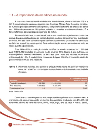 1.1 – A importância da mandioca no mundo 
A cultura da mandioca está estabelecida, mundialmente, entre as latitudes 30º N e 
30º S, principalmente nas zonas tropicais das Américas, África e Ásia. A espécie constitui-se 
num dos principais alimentos energéticos, componente cotidiano da refeição de cerca 
de 1 bilhão de pessoas em 105 países, sobretudo naqueles em desenvolvimento. É a 
terceira fonte de calorias (depois do arroz e do milho). 
Rica em carboidratos, a mandioca é usada tanto na alimentação humana quanto na 
animal. Sua principal parte são as raízes tuberosas, onde se concentra maior quantidade 
de fécula. Por isso serve como base para a alimentação humana (in natura e na fabricação 
de farinhas e polvilhos, entre outros). Para a alimentação animal, aproveitam-se tanto as 
raízes quanto a parte aérea. 
Entre 1961 e 2007, a produção mundial de raízes de mandioca cresceu de 71.262.039 
para 214.515.149 toneladas, crescimento médio anual de 2,5%. Quanto à área cultivada, no 
mesmo período, ocorreu crescimento de 9.623.856 para 18.555.276 hectares, incremento 
médio anual de 1,5%. A produtividade cresceu de 7,4 para 11,6 t/ha, incremento médio de 
pouco menos de 1% ao ano (Tabela 1). 
Tabela 1. Produção mundial, área colhida e produtividade média de raízes de mandioca 
entre 1961 e 2007 e a porcentagem de crescimento médio anual de produtividade 
de raízes. 
Indicador 1961 2007 
14 Mandioca no Cerrado 
% Crescimento médio 
anual no período 
Produção (toneladas) 71.262.039 214.515.149 2,5 
Área (hectares) 9.623.856 18.555.276 1,5 
Produtividade (t/ha) 7,4 11,6 0,997 
Fonte: Faostat, 2009. 
Considerando o ranking das 20 maiores produções agrícolas no mundo em 2007, a 
mandioca está na décima posição em termos de quantidade produzida, com 214.515.149 
toneladas, abaixo de cana-de-açúcar, milho, arroz, trigo, leite de vaca in natura, batata, 
 