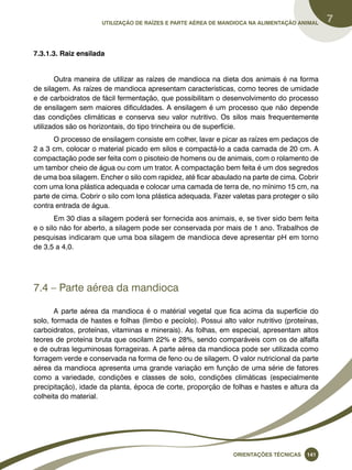 Utilização de raízes e parte aérea de mandioca na alimentação animal 7 
Oreinatções Técnacis 141 
7.3.1.3. Raiz ensilada 
Outra maneira de utilizar as raízes de mandioca na dieta dos animais é na forma 
de silagem. As raízes de mandioca apresentam características, como teores de umidade 
e de carboidratos de fácil fermentação, que possibilitam o desenvolvimento do processo 
de ensilagem sem maiores dificuldades. A ensilagem é um processo que não depende 
das condições climáticas e conserva seu valor nutritivo. Os silos mais frequentemente 
utilizados são os horizontais, do tipo trincheira ou de superfície. 
O processo de ensilagem consiste em colher, lavar e picar as raízes em pedaços de 
2 a 3 cm, colocar o material picado em silos e compactá-lo a cada camada de 20 cm. A 
compactação pode ser feita com o pisoteio de homens ou de animais, com o rolamento de 
um tambor cheio de água ou com um trator. A compactação bem feita é um dos segredos 
de uma boa silagem. Encher o silo com rapidez, até ficar abaulado na parte de cima. Cobrir 
com uma lona plástica adequada e colocar uma camada de terra de, no mínimo 15 cm, na 
parte de cima. Cobrir o silo com lona plástica adequada. Fazer valetas para proteger o silo 
contra entrada de água. 
Em 30 dias a silagem poderá ser fornecida aos animais, e, se tiver sido bem feita 
e o silo não for aberto, a silagem pode ser conservada por mais de 1 ano. Trabalhos de 
pesquisas indicaram que uma boa silagem de mandioca deve apresentar pH em torno 
de 3,5 a 4,0. 
7.4 – Parte aérea da mandioca 
A parte aérea da mandioca é o matérial vegetal que fica acima da superfície do 
solo, formada de hastes e folhas (limbo e pecíolo). Possui alto valor nutritivo (proteínas, 
carboidratos, proteínas, vitaminas e minerais). As folhas, em especial, apresentam altos 
teores de proteína bruta que oscilam 22% e 28%, sendo comparáveis com os de alfalfa 
e de outras leguminosas forrageiras. A parte aérea da mandioca pode ser utilizada como 
forragem verde e conservada na forma de feno ou de silagem. O valor nutricional da parte 
aérea da mandioca apresenta uma grande variação em função de uma série de fatores 
como a variedade, condições e classes de solo, condições climáticas (especialmente 
precipitação), idade da planta, época de corte, proporção de folhas e hastes e altura da 
colheita do material. 
 