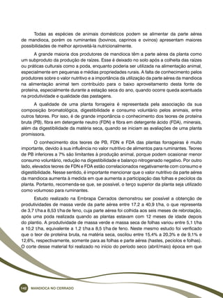 Todas as espécies de animais domésticos podem se alimentar da parte aérea 
de mandioca, porém os ruminantes (bovinos, caprinos e ovinos) apresentam maiores 
possibilidades de melhor aproveitá-la nutricionalmente. 
A grande maioria dos produtores de mandioca têm a parte aérea da planta como 
um subproduto da produção de raízes. Esse é deixado no solo após a colheita das raízes 
ou práticas culturais como a poda, enquanto poderia ser utilizada na alimentação animal, 
especialmente em pequenas e médias propriedades rurais. A falta de conhecimento pelos 
produtores sobre o valor nutritivo e a importância da utilização da parte aérea da mandioca 
na alimentação animal tem contribuído para o baixo aproveitamento desta fonte de 
proteína, especialmente durante a estação seca do ano, quando ocorre queda acentuada 
na produtividade e qualidade das pastagens. 
A qualidade de uma planta forrageira é representada pela associação da sua 
composição bromatológica, digestibilidade e consumo voluntário pelos animais, entre 
outros fatores. Por isso, é de grande importância o conhecimento dos teores de proteína 
bruta (PB), fibra em detergente neutro (FDN) e fibra em detergente ácido (FDA), minerais, 
além da digestibilidade da matéria seca, quando se iniciam as avaliações de uma planta 
promissora. 
O conhecimento dos teores de PB, FDN e FDA das plantas forrageiras é muito 
importante, devido à sua influência no valor nutritivo de alimentos para ruminantes. Teores 
de PB inferiores a 7% são limitantes à produção animal, porque podem ocasionar menor 
consumo voluntário, redução na digestibilidade e balanço nitrogenado negativo. Por outro 
lado, elevados teores de FDN e FDA estão correlacionados negativamente com consumo e 
digestibilidade. Nesse sentido, é importante mencionar que o valor nutritivo da parte aérea 
da mandioca aumenta à medida em que aumenta a participação das folhas e pecíolos da 
planta. Portanto, recomenda-se que, se possível, o terço superior da planta seja utilizado 
como volumoso para ruminantes. 
Estudo realizado na Embrapa Cerrados demonstrou ser possível a obtenção de 
produtividades de massa verde da parte aérea entre 17,2 a 40,9 t/ha, o que representa 
de 3,7 t/ha a 8,53 t/ha de feno, cuja parte aérea foi colhida aos seis meses de rebrotação, 
após uma poda realizada quando as plantas estavam com 12 meses de idade depois 
do plantio. A produtividade de massa verde e massa seca de folhas variou entre 5,1 t/ha 
a 10,2 t/ha, equivalente a 1,2 t/ha a 8,5 t/ha de feno. Neste mesmo estudo foi verificado 
que o teor de proteína bruta, na matéria seca, oscilou entre 15,4% a 20,3% e de 9,1% e 
12,6%, respectivamente, somente para as folhas e parte aérea (hastes, pecíolos e folhas). 
O corte desse material foi realizado no início do período seco (abril/maio) época em que 
142 Mandioca no Cerrado 
 