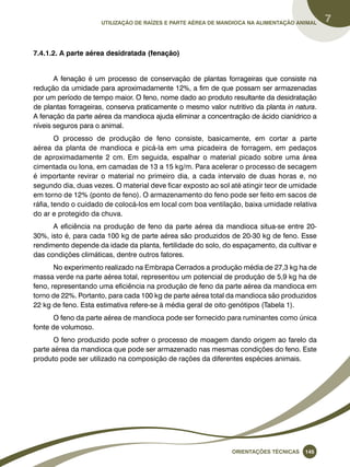 Utilização de raízes e parte aérea de mandioca na alimentação animal 7 
Oreinatções Técnacis 145 
7.4.1.2. A parte aérea desidratada (fenação) 
A fenação é um processo de conservação de plantas forrageiras que consiste na 
redução da umidade para aproximadamente 12%, a fim de que possam ser armazenadas 
por um período de tempo maior. O feno, nome dado ao produto resultante da desidratação 
de plantas forrageiras, conserva praticamente o mesmo valor nutritivo da planta in natura. 
A fenação da parte aérea da mandioca ajuda eliminar a concentração de ácido cianídrico a 
níveis seguros para o animal. 
O processo de produção de feno consiste, basicamente, em cortar a parte 
aérea da planta de mandioca e picá-la em uma picadeira de forragem, em pedaços 
de aproximadamente 2 cm. Em seguida, espalhar o material picado sobre uma área 
cimentada ou lona, em camadas de 13 a 15 kg/m. Para acelerar o processo de secagem 
é importante revirar o material no primeiro dia, a cada intervalo de duas horas e, no 
segundo dia, duas vezes. O material deve ficar exposto ao sol até atingir teor de umidade 
em torno de 12% (ponto de feno). O armazenamento do feno pode ser feito em sacos de 
ráfia, tendo o cuidado de colocá-los em local com boa ventilação, baixa umidade relativa 
do ar e protegido da chuva. 
A eficiência na produção de feno da parte aérea da mandioca situa-se entre 20- 
30%, isto é, para cada 100 kg de parte aérea são produzidos de 20-30 kg de feno. Esse 
rendimento depende da idade da planta, fertilidade do solo, do espaçamento, da cultivar e 
das condições climáticas, dentre outros fatores. 
No experimento realizado na Embrapa Cerrados a produção média de 27,3 kg ha de 
massa verde na parte aérea total, representou um potencial de produção de 5,9 kg ha de 
feno, representando uma eficiência na produção de feno da parte aérea da mandioca em 
torno de 22%. Portanto, para cada 100 kg de parte aérea total da mandioca são produzidos 
22 kg de feno. Esta estimativa refere-se à média geral de oito genótipos (Tabela 1). 
O feno da parte aérea de mandioca pode ser fornecido para ruminantes como única 
fonte de volumoso. 
O feno produzido pode sofrer o processo de moagem dando origem ao farelo da 
parte aérea da mandioca que pode ser armazenado nas mesmas condições do feno. Este 
produto pode ser utilizado na composição de rações da diferentes espécies animais. 
 