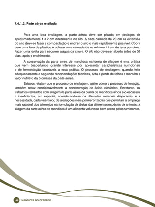 7.4.1.3. Parte aérea ensilada 
Para uma boa ensilagem, a parte aérea deve ser picada em pedaços de 
aproximadamente 1 a 2 cm diretamente no silo. A cada camada de 20 cm na extensão 
do silo deve-se fazer a compactação e encher o silo o mais rapidamente possível. Cobrir 
com uma lona de plástico e colocar uma camada de no mínimo 15 cm de terra por cima. 
Fazer uma valeta para escorrer a água da chuva. O silo não deve ser aberto antes de 30 
dias, após o enchimento. 
A conservação da parte aérea de mandioca na forma de silagem é uma prática 
que vem despertando grande interesse por apresentar características nutricionais 
e de fermentação favoráveis a essa prática. O processo de ensilagem, quando feito 
adequadamente e seguindo recomendações técnicas, evita a perda de folhas e mantém o 
valor nutritivo da biomassa da parte aérea. 
Estudos relatam que o processo de ensilagem, assim como o processo de fenação, 
também reduz consideravelmente a concentração de ácido cianídrico. Entretanto, os 
trabalhos realizados com silagem da parte aérea da planta de mandioca ainda são escassos 
e insuficientes, em especial, considerando-se os diferentes materiais disponíveis, e a 
necessidade, cada vez maior, de avaliações mais pormenorizadas que permitam o emprego 
mais racional dos alimentos na formulação de dietas das diferentes espécies de animais. A 
silagem da parte aérea de mandioca é um alimento volumoso bem aceito pelos ruminantes. 
146 Mandioca no Cerrado 
 
