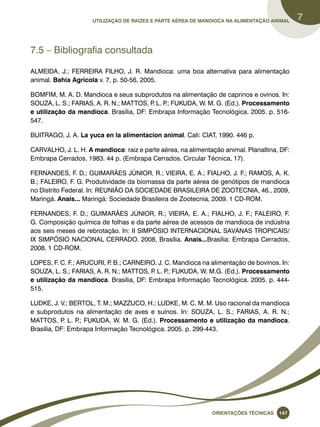 Utilização de raízes e parte aérea de mandioca na alimentação animal 7 
Oreinatções Técnacis 147 
7.5 – Bibliografia consultada 
ALMEIDA, J.; FERREIRA FILHO, J. R. Mandioca: uma boa alternativa para alimentação 
animal. Bahia Agrícola v. 7, p. 50-56, 2005. 
BOMFIM, M. A. D. Mandioca e seus subprodutos na alimentação de caprinos e ovinos. In: 
SOUZA, L. S.; FARIAS, A. R. N.; MATTOS, P. L. P.; FUKUDA, W. M. G. (Ed.). Processamento 
e utilização da mandioca. Brasília, DF: Embrapa Informação Tecnológica. 2005. p. 516- 
547. 
BUITRAGO, J. A. La yuca en la alimentacion animal. Cali: CIAT, 1990. 446 p. 
CARVALHO, J. L. H. A mandioca: raiz e parte aérea, na alimentação animal. Planaltina, DF: 
Embrapa Cerrados, 1983. 44 p. (Embrapa Cerrados. Circular Técnica, 17). 
FERNANDES, F. D.; GUIMARÃES JÚNIOR, R.; VIEIRA, E. A.; FIALHO, J. F.; RAMOS, A. K. 
B.; FALEIRO, F. G. Produtividade da biomassa da parte aérea de genótipos de mandioca 
no Distrito Federal. In: REUNIÃO DA SOCIEDADE BRASILEIRA DE ZOOTECNIA, 46., 2009, 
Maringá. Anais... Maringá: Sociedade Brasileira de Zootecnia, 2009. 1 CD-ROM. 
FERNANDES, F. D.; GUIMARÃES JÚNIOR, R.; VIEIRA, E. A.; FIALHO, J. F.; FALEIRO, F. 
G. Composição química de folhas e da parte aérea de acessos de mandioca de indústria 
aos seis meses de rebrotação. In: II SIMPÓSIO INTERNACIONAL SAVANAS TROPICAIS/ 
IX SIMPÓSIO NACIONAL CERRADO. 2008, Brasília. Anais...Brasília: Embrapa Cerrados, 
2008. 1 CD-ROM. 
LOPES, F. C. F.; ARUCURI, P. B.; CARNEIRO, J. C. Mandioca na alimentação de bovinos. In: 
SOUZA, L. S.; FARIAS, A. R. N.; MATTOS, P. L. P.; FUKUDA, W. M.G. (Ed.). Processamento 
e utilização da mandioca. Brasília, DF: Embrapa Informação Tecnológica. 2005. p. 444- 
515. 
LUDKE, J. V.; BERTOL, T. M.; MAZZUCO, H.; LUDKE, M. C. M. M. Uso racional da mandioca 
e subprodutos na alimentação de aves e suínos. In: SOUZA, L. S.; FARIAS, A. R. N.; 
MATTOS, P. L. P.; FUKUDA, W. M. G. (Ed.). Processamento e utilização da mandioca. 
Brasília, DF: Embrapa Informação Tecnológica. 2005. p. 299-443. 
 
