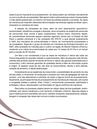 raízes é ponto importante do processamento. As raízes podem ser colhidas manualmente 
ou com o auxílio de um subsolador. Não devem sofrer machucaduras e serem transportadas 
o mais rápido possível até, no máximo, 24 horas da colheita evitando o sol direto. As raízes 
de mandioca de mesa têm diferentes denominações nas diversas regiões do Brasil: aipim, 
macaxeira ou mandioca de mesa. 
A seleção de variedades de mesa, além de bom desempenho agronômico, 
produtividade, resistência a pragas e doenças, deve considerar as exigências sensoriais 
do consumidor final, aroma e sabor característico, textura macia, cozimento rápido. 
As características sensoriais seguem padrões regionais, sendo que no Estado de São 
Paulo o padrão comercial é o da variedade IAC 576-70, a qual atende praticamente 
a 100% dos mercados de comercialização in natura, de minimamente processados e 
de congelados. Segundo o grupo de estudos em mandioca da Embrapa Cerrados, em 
2007, esta variedade foi indicada para o cultivo na região do Distrito Federal e Entorno, 
revelando uma média de produtividade de raízes aos 12 meses de 37 t/ha e um tempo 
para a cocção de 22 minutos. 
Um fator a ser considerado é que as raízes de mandioca in natura são cada vez 
menos frequentes em grandes cidades e supermercados. Além da pequena vida útil pós-colheita 
este produto quando fornecido de forma in natura não garante praticidade para o 
consumidor, e têm menores garantias de qualidade devido à falta de informação quanto 
à origem. O aspecto visual da raiz não atrai os consumidores, devido a terra aderida, 
variação de tamanho, e rápida deterioração. 
Considerando-se as exigências do consumidor, a possibilidade de aumento da vida 
útil das raízes, e incremento na renda para o produtor por meio da agregação de valor ao 
produto, uma das alternativas é submeter as raízes a alguma forma de processamento. 
Atualmente, as principais formas de processamento da mandioca de mesa são: pré-cozida 
e congelada (toletes e palitos), fritas (“chips”), minimamente processada, esterilizada e 
embalada a vácuo, descascadas e armazenadas em água e bolinhos de mandioca. 
Para todos os processos citados devem-se utilizar raízes de boa qualidade, recém-colhidas, 
sem danos mecânicos e com tamanho e diâmetro uniforme. Algumas etapas a 
que a matéria-prima é submetida, tais como, colheita, transporte, descascamento, seleção, 
lavagem e recepção das raízes são comuns a todos os processos. 
156 Mandioca no Cerrado 
 