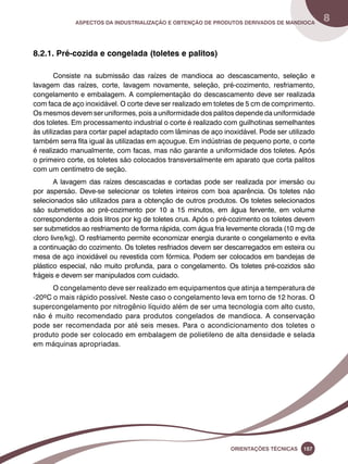 Aspectos da industrialização e obtenção de produtos derivados de mandioca 8 
Oreinatções Técnacis 157 
8.2.1. Pré-cozida e congelada (toletes e palitos) 
Consiste na submissão das raízes de mandioca ao descascamento, seleção e 
lavagem das raízes, corte, lavagem novamente, seleção, pré-cozimento, resfriamento, 
congelamento e embalagem. A complementação do descascamento deve ser realizada 
com faca de aço inoxidável. O corte deve ser realizado em toletes de 5 cm de comprimento. 
Os mesmos devem ser uniformes, pois a uniformidade dos palitos depende da uniformidade 
dos toletes. Em processamento industrial o corte é realizado com guilhotinas semelhantes 
às utilizadas para cortar papel adaptado com lâminas de aço inoxidável. Pode ser utilizado 
também serra fita igual às utilizadas em açougue. Em indústrias de pequeno porte, o corte 
é realizado manualmente, com facas, mas não garante a uniformidade dos toletes. Após 
o primeiro corte, os toletes são colocados transversalmente em aparato que corta palitos 
com um centímetro de seção. 
A lavagem das raízes descascadas e cortadas pode ser realizada por imersão ou 
por aspersão. Deve-se selecionar os toletes inteiros com boa aparência. Os toletes não 
selecionados são utilizados para a obtenção de outros produtos. Os toletes selecionados 
são submetidos ao pré-cozimento por 10 a 15 minutos, em água fervente, em volume 
correspondente a dois litros por kg de toletes crus. Após o pré-cozimento os toletes devem 
ser submetidos ao resfriamento de forma rápida, com água fria levemente clorada (10 mg de 
cloro livre/kg). O resfriamento permite economizar energia durante o congelamento e evita 
a continuação do cozimento. Os toletes resfriados devem ser descarregados em esteira ou 
mesa de aço inoxidável ou revestida com fórmica. Podem ser colocados em bandejas de 
plástico especial, não muito profunda, para o congelamento. Os toletes pré-cozidos são 
frágeis e devem ser manipulados com cuidado. 
O congelamento deve ser realizado em equipamentos que atinja a temperatura de 
-20ºC o mais rápido possível. Neste caso o congelamento leva em torno de 12 horas. O 
supercongelamento por nitrogênio líquido além de ser uma tecnologia com alto custo, 
não é muito recomendado para produtos congelados de mandioca. A conservação 
pode ser recomendada por até seis meses. Para o acondicionamento dos toletes o 
produto pode ser colocado em embalagem de polietileno de alta densidade e selada 
em máquinas apropriadas. 
 