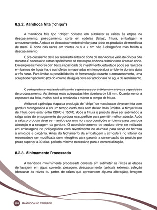 8.2.2. Mandioca frita (“chips”) 
A mandioca frita tipo “chips“ consiste em submeter as raízes às etapas de 
descascamento, pré-cozimento, corte em rodelas (fatias), fritura, embalagem e 
armazenamento. A etapa de descascamento é similar para todos os produtos de mandioca 
de mesa. O corte das raízes em toletes de 5 a 7 cm não é obrigatório mas facilita o 
descascamento. 
O pré-cozimento deve ser realizado antes do corte da mandioca e varia de cinco a oito 
minutos. É necessário esfriar rapidamente os toletes pré-cozidos de mandioca antes do corte. 
Em empresas menores com baixa capacidade de investimento, esta etapa pode ser realizada 
em banhos de água fria, e aos toletes armazenadas em temperatura ambiente durante duas 
a três horas. Para limitar as possibilidades de fermentação durante o armazenamento, uma 
solução de hipoclorito (2% do volume de água) deve ser adicionada na água de resfriamento. 
O corte pode ser realizado utilizando-se processador elétrico com elevada capacidade 
de processamento. As lâminas mais adequadas têm abertura de 1,5 mm. Quanto menor a 
espessura da fatia, melhor será a crocância e menor o tempo de fritura. 
A fritura é a principal etapa da produção de “chips” de mandioca e deve ser feita com 
gordura hidrogenada e em um tempo curto, mas sem deixar fatias úmidas. A temperatura 
de fritura deve estar entre 130ºC e 150ºC. Após a fritura o produto deve ser submetido a 
salga antes do enxugamento da gordura na superfície para permitir melhor adesão. Após 
a salga o produto deve ser mantido por uma hora sob condições ambiente para uma boa 
absorção e a secagem da gordura. O acondicionamento do produto deve ser realizado 
em embalagens de polipropileno com revestimento de alumínio para servir de barreira 
à umidade e oxigênio. Antes do fechamento da embalagem a atmosfera no interior da 
mesma deve ser modificada com nitrogênio para garantir a conservação do produto por 
prazo superior a 30 dias, período mínimo necessário para a comercialização. 
8.2.3. Minimamente Processada 
A mandioca minimamente processada consiste em submeter as raízes às etapas 
de lavagem em água corrente, pesagem, descascamento (película externa), seleção 
(descartar as raízes ou partes de raízes que apresentem alguma alteração), lavagem 
158 Mandioca no Cerrado 
 