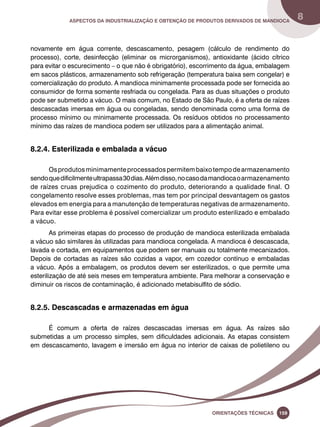 Aspectos da industrialização e obtenção de produtos derivados de mandioca 8 
novamente em água corrente, descascamento, pesagem (cálculo de rendimento do 
processo), corte, desinfecção (eliminar os microrganismos), antioxidante (ácido cítrico 
para evitar o escurecimento – o que não é obrigatório), escorrimento da água, embalagem 
em sacos plásticos, armazenamento sob refrigeração (temperatura baixa sem congelar) e 
comercialização do produto. A mandioca minimamente processada pode ser fornecida ao 
consumidor de forma somente resfriada ou congelada. Para as duas situações o produto 
pode ser submetido a vácuo. O mais comum, no Estado de São Paulo, é a oferta de raízes 
descascadas imersas em água ou congeladas, sendo denominada como uma forma de 
processo mínimo ou minimamente processada. Os resíduos obtidos no processamento 
mínimo das raízes de mandioca podem ser utilizados para a alimentação animal. 
Oreinatções Técnacis 159 
8.2.4. Esterilizada e embalada a vácuo 
Os produtos minimamente processados permitem baixo tempo de armazenamento 
sendo que dificilmente ultrapassa 30 dias. Além disso, no caso da mandioca o armazenamento 
de raízes cruas prejudica o cozimento do produto, deteriorando a qualidade final. O 
congelamento resolve esses problemas, mas tem por principal desvantagem os gastos 
elevados em energia para a manutenção de temperaturas negativas de armazenamento. 
Para evitar esse problema é possível comercializar um produto esterilizado e embalado 
a vácuo. 
As primeiras etapas do processo de produção de mandioca esterilizada embalada 
a vácuo são similares às utilizadas para mandioca congelada. A mandioca é descascada, 
lavada e cortada, em equipamentos que podem ser manuais ou totalmente mecanizados. 
Depois de cortadas as raízes são cozidas a vapor, em cozedor contínuo e embaladas 
a vácuo. Após a embalagem, os produtos devem ser esterilizados, o que permite uma 
esterilização de até seis meses em temperatura ambiente. Para melhorar a conservação e 
diminuir os riscos de contaminação, é adicionado metabisulfito de sódio. 
8.2.5. Descascadas e armazenadas em água 
É comum a oferta de raízes descascadas imersas em água. As raízes são 
submetidas a um processo simples, sem dificuldades adicionais. As etapas consistem 
em descascamento, lavagem e imersão em água no interior de caixas de polietileno ou 
 
