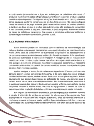 acondicionadas juntamente com a água em embalagens de polietileno adequadas. O 
produto é mantido em balcões refrigerados juntamente com os demais produtos vegetais 
mantidos sob refrigeração. Em algumas situações é adicionado ácido cítrico juntamente 
com a água para auxiliar na conservação do produto. Este processo não é adequado para 
raízes de mandioca de polpa amarela, pois a característica visual do produto oferecido 
e, também, da água em que o produto está submerso não são aceitas pelo consumidor. 
A vida útil deste produto é pequena. Além disso, o produto quando mantido no interior 
de caixas de polietileno, geralmente, fica exposto a condições ambientais facilitando a 
contaminação do mesmo com insetos, poeira e outros. 
8.2.6. Bolinhos de Mandioca 
Esses bolinhos podem ser fabricados com os resíduos da industrialização dos 
palitos e toletes e das pontas descascadas, ou a partir de raízes de mandioca inteira. 
Nesse último caso, as raízes devem ser submetidas às operações de descascamento e 
de cozimento, conforme descritas para a obtenção de palitos e toletes. Após o cozimento 
as raízes são submetidas à operação de moagem. A moagem pode ser realizada num 
moedor de carne, com introdução manual das raízes. A moagem é dificultada devido ao 
fato que após o cozimento a massa de mandioca fica pegajosa. Dessa forma, é necessário 
um moinho de no mínimo 1,5 cavalos. Se deixar a mandioca esfriar a operação facilita, pois 
as raízes ficam menos pegajosas. 
Após a moagem, a massa é misturada com os ingredientes. Entre os produtos mais 
comuns, podem-se citar os bolinhos de bacalhau e de carne seca. É possível produzir 
também bolinhos recheados, onde o recheio é colocado em recipiente separado, em um 
equipamento que possui duas moegas de colocação de massa, uma servindo para o 
recheio e uma para a parte externa do revestimento. Um dos recheios mais valorizados é 
o queijo cremoso do tipo catupiry. Se desejar um produto uniforme, sem recheio, os dois 
recipientes recebem a mesma massa. Na saída do equipamento, o sistema de corte do 
extrusor permite a produção de bolinhas uniformes, que caem numa esteira circulante. 
Em seguida os bolinhos são empanados, pois estão pegajosos e também aumenta 
a barreira à absorção de gordura no processo de fritura e aumenta a crocancia. Essa 
etapa pode ser realizada em uma máquina automática, onde os bolinhos atravessam o 
produto de empanar sobre uma esteira metálica. Após esta etapa os bolinhos podem ser 
submetidos a uma outra máquina revestida internamente com teflon para evitar a adesão do 
160 Mandioca no Cerrado 
 