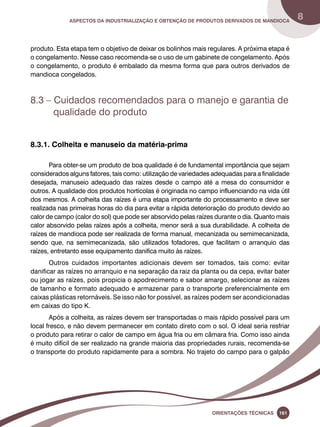 Aspectos da industrialização e obtenção de produtos derivados de mandioca 8 
produto. Esta etapa tem o objetivo de deixar os bolinhos mais regulares. A próxima etapa é 
o congelamento. Nesse caso recomenda-se o uso de um gabinete de congelamento. Após 
o congelamento, o produto é embalado da mesma forma que para outros derivados de 
mandioca congelados. 
8.3 – Cuidados recomendados para o manejo e garantia de 
Oreinatções Técnacis 161 
qualidade do produto 
8.3.1. Colheita e manuseio da matéria-prima 
Para obter-se um produto de boa qualidade é de fundamental importância que sejam 
considerados alguns fatores, tais como: utilização de variedades adequadas para a finalidade 
desejada, manuseio adequado das raízes desde o campo até a mesa do consumidor e 
outros. A qualidade dos produtos hortícolas é originada no campo influenciando na vida útil 
dos mesmos. A colheita das raízes é uma etapa importante do processamento e deve ser 
realizada nas primeiras horas do dia para evitar a rápida deterioração do produto devido ao 
calor de campo (calor do sol) que pode ser absorvido pelas raízes durante o dia. Quanto mais 
calor absorvido pelas raízes após a colheita, menor será a sua durabilidade. A colheita de 
raízes de mandioca pode ser realizada de forma manual, mecanizada ou semimecanizada, 
sendo que, na semimecanizada, são utilizados fofadores, que facilitam o arranquio das 
raízes, entretanto esse equipamento danifica muito às raízes. 
Outros cuidados importantes adicionais devem ser tomados, tais como: evitar 
danificar as raízes no arranquio e na separação da raiz da planta ou da cepa, evitar bater 
ou jogar as raízes, pois propicia o apodrecimento e sabor amargo, selecionar as raízes 
de tamanho e formato adequado e armazenar para o transporte preferencialmente em 
caixas plásticas retornáveis. Se isso não for possível, as raízes podem ser acondicionadas 
em caixas do tipo K. 
Após a colheita, as raízes devem ser transportadas o mais rápido possível para um 
local fresco, e não devem permanecer em contato direto com o sol. O ideal seria resfriar 
o produto para retirar o calor de campo em água fria ou em câmara fria. Como isso ainda 
é muito difícil de ser realizado na grande maioria das propriedades rurais, recomenda-se 
o transporte do produto rapidamente para a sombra. No trajeto do campo para o galpão 
 