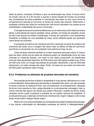 Aspectos da industrialização e obtenção de produtos derivados de mandioca 8 
idade da planta, condições climáticas e grau de deterioração das raízes. O tempo ótimo 
de cocção varia de 15 a 30 minutos e quando o tempo excede 30 minutos os produtos 
são considerados de baixa qualidade. A manutenção das raízes no solo como forma de 
armazenamento acarreta em aumento no tempo de cocção das mesmas. Infelizmente, a 
qualidade culinária das raízes de mandioca tem sido pouco estudada e as causas da sua 
variabilidade e instabilidade são pouco conhecidas. 
A duração do tempo de cozimento diferenciou-se na mesma raiz e entre raízes da mesma 
planta, e entre plantas da mesma variedade. Variou, também, em função da variedade, do tipo 
de solo e das épocas de colheita consideradas. O tempo de cozimento é uma característica 
importante na seleção de uma variedade de mesa, sendo preferida aquela que apresente 
menor tempo de cozimento. 
A produção de bolinhos de mandioca permite a resolução de parte do problema de 
cozimento das raízes, pois a moagem das raízes reduz os efeitos de falta de cozimento, 
permitindo a manutenção de uma qualidade mais estável ao longo do ano. 
O teor de ácido cianídrico também é um fator importante para esta cultura. O mesmo 
deve ser baixo, sendo que as raízes de mandioca podem ser classificadas como de mesa 
(mansas) ou industriais (bravas), com base no teor deste componente. As classificadas 
como de mesa apresentam baixo teor de HCN (menor que 100 mg/kg na polpa crua). O teor 
de HCN varia muito, em função das práticas de produção. Geralmente, o teor de HCN está 
relacionado a um sabor amargo das raízes. Porém, há casos em que raízes com baixo teor 
de HCN podem apresentar sabor amargo. 
8.3.3. Problemas na obtenção de produtos derivados de mandioca 
Na produção de farinha no Brasil a variabilidade é muito grande, dificultando em muito 
a comercialização. Essas diferenças são devidas a variedades das raízes, que são amarelas 
no Norte e brancas no restante do País, mas, principalmente, ao processamento. Utilização 
de fornos muito quentes ou frios, cargas elevadas ou muito pequenas, prensagem mais ou 
menos intensiva são alguns dos fatores que podem influenciar o padrão da farinha. Essas 
variações tornam quase impossível a proposta de um padrão nacional de qualidade. O 
processamento para a obtenção de farinha de mandioca tem origem indígena e até os dias 
atuais ainda existem vestígios dessa origem. 
Mesmo em uma única propriedade, por conseqüência do sistema artesanal de produção, 
é raro ocorrer uniformidade em fabricações sucessivas de farinha. A heterogeneidade é 
Oreinatções Técnacis 163 
 