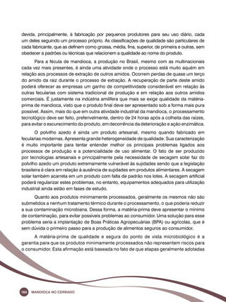 devida, principalmente, à fabricação por pequenos produtores para seu uso diário, cada 
um deles seguindo um processo próprio. As classificações de qualidade são particulares de 
cada fabricante, que as definem como grossa, média, fina, superior, de primeira e outras, sem 
obedecer a padrões ou técnicas que relacionem a qualidade ao nome do produto. 
Para a fécula de mandioca, a produção no Brasil, mesmo com as multinacionais 
cada vez mais presentes, é ainda uma atividade onde o processo está muito aquém em 
relação aos processos de extração de outros amidos. Ocorrem perdas de quase um terço 
do amido da raiz durante o processo de extração. A recuperação de parte deste amido 
poderá oferecer as empresas um ganho de competitividade considerável em relação às 
outras fecularias com sistema tradicional de produção e em relação aos outros amidos 
comerciais. É justamente na indústria amilífera que mais se exige qualidade da matéria-prima 
de mandioca, visto que o produto final deve ser apresentado sob a forma mais pura 
possível. Assim, mais do que em outra atividade industrial da mandioca, o processamento 
tecnológico deve ser feito, preferivelmente, dentro de 24 horas após a colheita das raízes, 
para evitar o escurecimento do produto, em decorrência da deterioração e ação enzimática. 
O polvilho azedo é ainda um produto artesanal, mesmo quando fabricado em 
fecularias modernas. Apresenta grande heterogeneidade de qualidade. Sua caracterização 
é muito importante para tentar entender melhor os principais problemas ligados aos 
processos de produção e a potencialidade de uso alimentar. O fato de ser produzido 
por tecnologias artesanais e principalmente pela necessidade de secagem solar faz do 
polvilho azedo um produto extremamente vulnerável às sujidades sendo que a legislação 
brasileira é clara em relação à ausência de sujidades em produtos alimentares. A secagem 
solar também acarreta em um produto com falta de padrão nos lotes. A secagem artificial 
poderá regularizar estes problemas, no entanto, equipamentos adequados para utilização 
industrial ainda estão em fases de estudo. 
Quanto aos produtos minimamente processados, geralmente os mesmos não são 
submetidos a nenhum tratamento térmico durante o processamento, o que poderia reduzir 
a sua contaminação microbiana. Dessa forma, a matéria-prima deve apresentar o mínimo 
de contaminação, para evitar possíveis problemas ao consumidor. Uma solução para esse 
problema seria a implantação de Boas Práticas Agropecuárias (BPA) ou agrícolas, que é 
sem dúvida o primeiro passo para a produção de alimentos seguros ao consumidor. 
A matéria-prima de qualidade e segura do ponto de vista microbiológico é a 
garantia para que os produtos minimamente processados não representem riscos para 
o consumidor. Esta afirmação está baseada no fato de que etapas geralmente adotadas 
164 Mandioca no Cerrado 
 