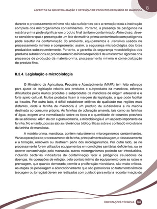 Aspectos da industrialização e obtenção de produtos derivados de mandioca 8 
durante o processamento mínimo não são suficientes para a remoção e/ou a inativação 
completa dos microrganismos contaminantes. Portanto, a presença de patógenos na 
matéria-prima pode significar um produto final também contaminado. Além disso, deve-se 
considerar que a presença de um lote de matéria-prima contaminado com patógenos 
pode resultar na contaminação do ambiente, equipamentos e utensílios usados no 
processamento mínimo e comprometer, assim, a segurança microbiológica dos lotes 
produzidos subsequentemente. Portanto, a garantia da segurança microbiológica dos 
produtos submetidos ao processamento mínimo dependerá de um controle rigoroso dos 
processos de produção da matéria-prima, processamento mínimo e comercialização 
do produto final. 
Oreinatções Técnacis 165 
8.3.4. Legislação e microbiologia 
O Ministério da Agricultura, Pecuária e Abastecimento (MAPA) tem feito esforços 
para ajuste da legislação relativa aos produtos e subprodutos da mandioca, esforços 
dificultados pelos muitos produtos e subprodutos da mandioca de origem artesanal e o 
forte apelo cultural. Muitos produtos ficam à margem da legislação, o que pode facilitar 
as fraudes. Por outro lado, é difícil estabelecer critérios de qualidade nas regiões mais 
distantes, onde a farinha de mandioca é um produto de subsistência e na maioria 
destinada ao consumo próprio. As farinhas de coloração amarela, tais como as farinhas 
d´água, exigem uma normalização sobre os tipos e a quantidade de corantes possíveis 
de se adicionar. Além da cor e granulometria, a microbiologia é um aspecto importante da 
farinha. No entanto, poucas são as referências bibliográficas sobre o conteúdo microbiano 
da farinha de mandioca. 
A matéria-prima, mandioca, contém naturalmente microrganismos contaminantes. 
Várias operações do processamento de farinha, principalmente a lavagem, o descascamento 
e a torração, removem ou destroem parte dos microrganismos. Por outro lado, se no 
processamento forem utilizados equipamentos em condições sanitárias deficientes, ou se 
ocorrer contaminação pelo manuseio, outros microrganismos poderão ser introduzidos, 
incluindo bactérias indicadoras de contaminação fecal e patógenos causadores de 
doenças. As operações de relação, pelo contato íntimo do equipamento com as raízes e 
prensagem, que quando demorada permite a proliferação microbiana, são muito críticas. 
As etapas de peneiragem e acondicionamento que são posteriores ao tratamento térmico 
(secagem ou torração) devem ser realizados com cuidado para evitar a recontaminação do 
 