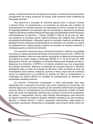 produto. O desenvolvimento de microrganismos durante o armazenamento dos produtos, 
principalmente de fungos produtores de toxinas, pode ocasionar sérios problemas de 
intoxicação alimentar. 
Para garantir-se a produção de alimentos seguros para o consumo humano 
a estrutura física, os equipamentos e os processos de produção das unidades de 
processamento de mandioca precisam ser adequados de forma a atender às normas 
da Legislação Brasileira. Em particular, deve ser considerado o regulamento Condições 
Higiênico-Sanitárias e de Boas Práticas de Fabricação para Estabelecimentos Produtores/ 
Industrializadores de Alimentos – Portaria SVS/MS nº 326 de 30 de julho de 1997, 
que apresenta os princípios gerais higiênico-sanitários das matérias para alimentos 
produzidos/industrializados; indicações quanto às condições higiênicas sanitárias dos 
estabelecimentos produtores/industrializadores de alimentos; os requisitos de higiene 
do estabelecimento, higiene pessoal e higiene na produção; os requisitos sanitários; e 
orientação quanto ao controle de alimentos. 
Um importante instrumento para o controle do processo e melhoria da qualidade 
do produto é o sistema de Análise de Perigos e Pontos Críticos de Controle – APPCC. Na 
Legislação Brasileira, refere-se a este sistema, abrangendo unidades de processamento 
de produtos de origem vegetal, a Resolução ANVISA nº 17, de 30 de abril de 1999, 
Regulamento Técnico que estabelece as Diretrizes Básicas para Avaliação de Risco e 
Segurança dos Alimentos. A APPCC é um sistema preventivo que visa à seguridade 
de produtos alimentícios. Baseia-se na aplicação de princípios técnicos e científicos 
abrangendo todas as fases de produção de alimentos. Todos os fatores de risco são 
contemplados nesse sistema: biológicos, químicos e físicos, sejam eles de ocorrência 
natural na matéria-prima ou no ambiente ou gerados por falha no processamento. A 
implantação do sistema APPCC em unidades de processamento de alimentos tem 
apresentado resultados positivos. 
Em produtos minimamente processados, a maior preocupação deve estar 
relacionada com a segurança do produto, para evitar problemas ao consumidor. Um 
alimento seguro para o consumo é aquele que não apresenta contaminação por agentes 
químicos, físicos ou microbiológicos em concentrações prejudiciais à saúde. No Brasil 
ainda não existe uma legislação específica para produtos minimamente processados. 
No entanto, o Regulamento Técnico sobre Padrões Microbiológicos para Alimentos 
da Agência Nacional de Vigilância Sanitária (ANVISA) estabelece que para hortaliças, 
legumes e similares frescos, in natura, preparados (descascados, selecionados ou 
fracionados), sanificados, refrigerados ou congelados, para consumo direto, devem ser 
166 Mandioca no Cerrado 
 