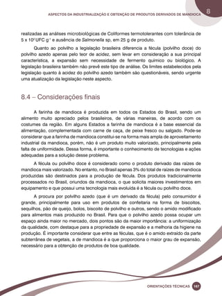 Aspectos da industrialização e obtenção de produtos derivados de mandioca 8 
realizadas as análises microbiológicas de Coliformes termotolerantes com tolerância de 
5 x 102 UFC g-1 e ausência de Salmonella sp, em 25 g de produto. 
Quanto ao polvilho a legislação brasileira diferencia a fécula (polvilho doce) do 
polvilho azedo apenas pelo teor de acidez, sem levar em consideração a sua principal 
característica, a expansão sem necessidade de fermento químico ou biológico. A 
legislação brasileira também não prevê este tipo de análise. Os limites estabelecidos pela 
legislação quanto à acidez do polvilho azedo também são questionáveis, sendo urgente 
uma atualização da legislação neste aspecto. 
Oreinatções Técnacis 167 
8.4 – Considerações finais 
A farinha de mandioca é produzida em todos os Estados do Brasil, sendo um 
alimento muito apreciado pelos brasileiros, de várias maneiras, de acordo com os 
costumes da região. Em alguns Estados a farinha de mandioca é a base essencial da 
alimentação, complementada com carne de caça, de peixe fresco ou salgado. Pode-se 
considerar que a farinha de mandioca constitui-se na forma mais ampla de aproveitamento 
industrial da mandioca, porém, não é um produto muito valorizado, principalmente pela 
falta de uniformidade. Dessa forma, é importante o conhecimento de tecnologias e ações 
adequadas para a solução desse problema. 
A fécula ou polvilho doce é considerado como o produto derivado das raízes de 
mandioca mais valorizado. No entanto, no Brasil apenas 3% do total de raízes de mandioca 
produzidas são destinados para a produção de fécula. Dos produtos tradicionalmente 
processados no Brasil, oriundos da mandioca, o que solicita maiores investimentos em 
equipamento e que possui uma tecnologia mais evoluída é a fécula ou polvilho doce. 
A procura por polvilho azedo (que é um derivado da fécula) pelo consumidor é 
grande, principalmente para uso em produtos de confeitaria na forma de biscoitos, 
sequilhos, pão de queijo, bolos, biscoito de polvilho e outros, sendo o amido modificado 
para alimentos mais produzido no Brasil. Para que o polvilho azedo possa ocupar um 
espaço ainda maior no mercado, dois pontos são da maior importância: a uniformização 
da qualidade, com destaque para a propriedade de expansão e a melhoria da higiene na 
produção. É importante considerar que entre as féculas, que é o amido extraído da parte 
subterrânea de vegetais, a de mandioca é a que proporciona o maior grau de expansão, 
necessário para a obtenção de produtos de boa qualidade. 
 