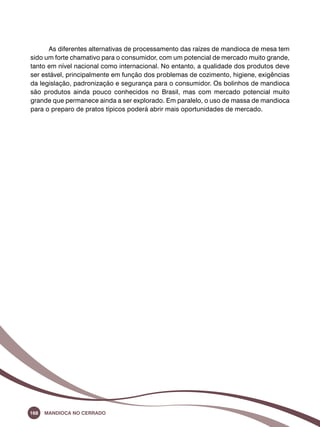 As diferentes alternativas de processamento das raízes de mandioca de mesa tem 
sido um forte chamativo para o consumidor, com um potencial de mercado muito grande, 
tanto em nível nacional como internacional. No entanto, a qualidade dos produtos deve 
ser estável, principalmente em função dos problemas de cozimento, higiene, exigências 
da legislação, padronização e segurança para o consumidor. Os bolinhos de mandioca 
são produtos ainda pouco conhecidos no Brasil, mas com mercado potencial muito 
grande que permanece ainda a ser explorado. Em paralelo, o uso de massa de mandioca 
para o preparo de pratos típicos poderá abrir mais oportunidades de mercado. 
168 Mandioca no Cerrado 
 