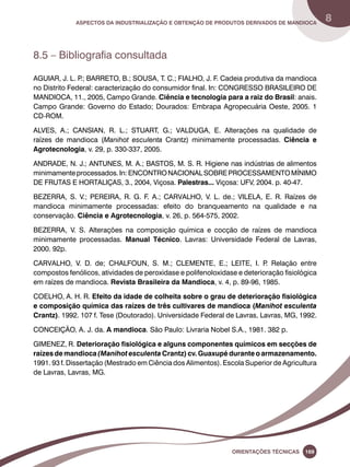 Aspectos da industrialização e obtenção de produtos derivados de mandioca 8 
Oreinatções Técnacis 169 
8.5 – Bibliografia consultada 
AGUIAR, J. L. P.; BARRETO, B.; SOUSA, T. C.; FIALHO, J. F. Cadeia produtiva da mandioca 
no Distrito Federal: caracterização do consumidor final. In: CONGRESSO BRASILEIRO DE 
MANDIOCA, 11., 2005, Campo Grande. Ciência e tecnologia para a raiz do Brasil: anais. 
Campo Grande: Governo do Estado; Dourados: Embrapa Agropecuária Oeste, 2005. 1 
CD-ROM. 
ALVES, A.; CANSIAN, R. L.; STUART, G.; VALDUGA, E. Alterações na qualidade de 
raízes de mandioca (Manihot esculenta Crantz) minimamente processadas. Ciência e 
Agrotecnologia, v. 29, p. 330-337, 2005. 
ANDRADE, N. J.; ANTUNES, M. A.; BASTOS, M. S. R. Higiene nas indústrias de alimentos 
minimamente processados. In: ENCONTRO NACIONAL SOBRE PROCESSAMENTO MÍNIMO 
DE FRUTAS E HORTALIÇAS, 3., 2004, Viçosa. Palestras... Viçosa: UFV, 2004. p. 40-47. 
BEZERRA, S. V.; PEREIRA, R. G. F. A.; CARVALHO, V. L. de.; VILELA, E. R. Raízes de 
mandioca minimamente processadas: efeito do branqueamento na qualidade e na 
conservação. Ciência e Agrotecnologia, v. 26, p. 564-575, 2002. 
BEZERRA, V. S. Alterações na composição química e cocção de raízes de mandioca 
minimamente processadas. Manual Técnico. Lavras: Universidade Federal de Lavras, 
2000. 92p. 
CARVALHO, V. D. de; CHALFOUN, S. M.; CLEMENTE, E.; LEITE, I. P. Relação entre 
compostos fenólicos, atividades de peroxidase e polifenoloxidase e deterioração fisiológica 
em raízes de mandioca. Revista Brasileira da Mandioca, v. 4, p. 89-96, 1985. 
COELHO, A. H. R. Efeito da idade de colheita sobre o grau de deterioração fisiológica 
e composição química das raízes de três cultivares de mandioca (Manihot esculenta 
Crantz). 1992. 107 f. Tese (Doutorado). Universidade Federal de Lavras, Lavras, MG, 1992. 
CONCEIÇÃO, A. J. da. A mandioca. São Paulo: Livraria Nobel S.A., 1981. 382 p. 
GIMENEZ, R. Deterioração fisiológica e alguns componentes químicos em secções de 
raízes de mandioca (Manihot esculenta Crantz) cv. Guaxupé durante o armazenamento. 
1991. 93 f. Dissertação (Mestrado em Ciência dos Alimentos). Escola Superior de Agricultura 
de Lavras, Lavras, MG. 
 