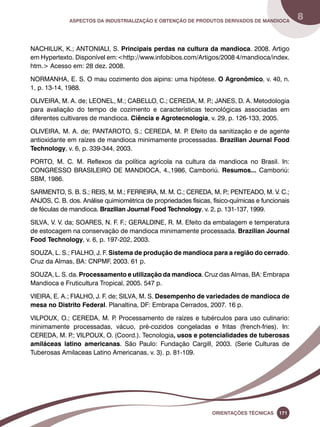 Aspectos da industrialização e obtenção de produtos derivados de mandioca 8 
NACHILUK, K.; ANTONIALI, S. Principais perdas na cultura da mandioca. 2008. Artigo 
em Hypertexto. Disponível em:<http://www.infobibos.com/Artigos/2008 4/mandioca/index. 
htm.> Acesso em: 28 dez. 2008. 
NORMANHA, E. S. O mau cozimento dos aipins: uma hipótese. O Agronômico, v. 40, n. 
1, p. 13-14, 1988. 
OLIVEIRA, M. A. de; LEONEL, M.; CABELLO, C.; CEREDA, M. P.; JANES, D. A. Metodologia 
para avaliação do tempo de cozimento e características tecnológicas associadas em 
diferentes cultivares de mandioca. Ciência e Agrotecnologia, v. 29, p. 126-133, 2005. 
OLIVEIRA, M. A. de; PANTAROTO, S.; CEREDA, M. P. Efeito da sanitização e de agente 
antioxidante em raízes de mandioca minimamente processadas. Brazilian Journal Food 
Technology, v. 6, p. 339-344, 2003. 
PORTO, M. C. M. Reflexos da política agrícola na cultura da mandioca no Brasil. In: 
CONGRESSO BRASILEIRO DE MANDIOCA, 4.,1986, Camboriú. Resumos... Camboriú: 
SBM, 1986. 
SARMENTO, S. B. S.; REIS, M. M.; FERREIRA, M. M. C.; CEREDA, M. P.; PENTEADO, M. V. C.; 
ANJOS, C. B. dos. Análise quimiométrica de propriedades físicas, físico-químicas e funcionais 
de féculas de mandioca. Brazilian Journal Food Technology, v. 2, p. 131-137, 1999. 
SILVA, V. V. da; SOARES, N. F. F.; GERALDINE, R. M. Efeito da embalagem e temperatura 
de estocagem na conservação de mandioca minimamente processada. Brazilian Journal 
Food Technology, v. 6, p. 197-202, 2003. 
SOUZA, L. S.; FIALHO, J. F. Sistema de produção de mandioca para a região do cerrado. 
Cruz da Almas, BA: CNPMF, 2003. 61 p. 
SOUZA, L. S. da. Processamento e utilização da mandioca. Cruz das Almas, BA: Embrapa 
Mandioca e Fruticultura Tropical, 2005. 547 p. 
VIEIRA, E. A.; FIALHO, J. F. de; SILVA, M. S. Desempenho de variedades de mandioca de 
mesa no Distrito Federal. Planaltina, DF: Embrapa Cerrados, 2007. 16 p. 
VILPOUX, O.; CEREDA, M. P. Processamento de raízes e tubérculos para uso culinario: 
minimamente processadas, vácuo, pré-cozidos congeladas e fritas (french-fries). In: 
CEREDA, M. P.; VILPOUX, O. (Coord.). Tecnologia, usos e potencialidades de tuberosas 
amiláceas latino americanas. São Paulo: Fundação Cargill, 2003. (Serie Culturas de 
Tuberosas Amilaceas Latino Americanas, v. 3). p. 81-109. 
Oreinatções Técnacis 171 
 