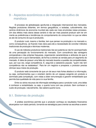 9 – Aspectos econômicos e de mercado do cultivo de 
mandioca 
O processo de globalização aprofunda a integração internacional dos mercados. 
Regiões produtoras distantes, em termos geográficos, e isoladas, culturalmente, dos 
centros dinâmicos da economia mundial são cada vez mais envolvidas nesse processo. 
Um dos efeitos mais claros desse cenário é não ser mais possível produzir sem ter em 
mente as preferências e tendências do comportamento do consumidor no que se refere 
ao ato de consumo do que é produzido. 
O produtor rural, mesmo o familiar, tem que pensar na produção e no mercado e, 
como consequência, vai ficando mais clara para ele a necessidade de conciliar métodos 
tradicionais de produção e técnicas modernas. 
O uso de métodos produtivos tradicionais não se sustenta se não for acompanhado 
de uma percepção do funcionamento do mercado. Com consciência das vantagens 
comparativas e das próprias fraquezas, organizando características e atributos do que é 
produzido com o que é demandado, de forma a orientar as vendas para um segmento do 
mercado. A ideia de possuir uma fatia do mercado levanta a questão da competitividade, 
que, por sua vez, exige competência. E, segundo a sabedoria popular, “quem não tem 
competência não se estabelece”. Para ter um negócio e prosperar, o produtor precisa 
otimizar seus meios de produção. 
O produtor está consciente de que um de seus mais fortes aliados é a informação, 
ou seja, conhecimentos que o orientem dentro de um espaço exigente em produto e 
dominado pela competição, com vistas a obter remuneração e garantir rentabilidade que 
permita boa qualidade de vida para si e sua família. 
Entre os vários recursos de informação estratégica para o produtor rural, uma delas 
é conhecer a rentabilidade, ou seja, o quanto lucra com seu produto. Sem conhecer o 
custo de produção, naturalmente, não saberá quanto lucra. 
9.1. Sistemas de produção 
A análise econômica permite que o produtor conheça os resultados financeiros 
alcançados num dado período, tornando-se estratégica para orientar as escolhas a serem 
174 Mandioca no Cerrado 
 