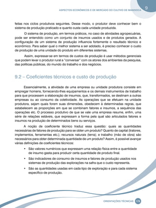 Aspectos econômicos e de mercado do cultivo de mandioca 9 
feitas nos ciclos produtivos seguintes. Desse modo, o produtor deve conhecer bem o 
sistema de produção praticado e quanto custa cada unidade produzida. 
O sistema de produção, em termos práticos, no caso de atividades agropecuárias, 
pode ser entendido como um conjunto de insumos usados e de produtos gerados. A 
configuração de um sistema de produção influencia fortemente o resultado técnico e 
econômico. Para saber qual o melhor sistema a ser adotado, é preciso conhecer o custo 
de produção de uma unidade do produto em diferentes sistemas. 
Assim, expressar-se em termos de custos de produção é usar métodos gerenciais 
que podem levar o produtor rural a “conversar” com os atores dos ambientes da pesquisa, 
das políticas públicas, do mundo do trabalho e dos negócios. 
9.2 – Coeficientes técnicos e custo de produção 
Essencialmente, a atividade de uma empresa ou unidade produtora consiste em 
empregar homens, fornecendo-lhes equipamentos e os demais instrumentos de trabalho 
para que processem a elaboração de insumos, que, transformados, se destinam a outras 
empresas ou ao consumo da coletividade. As operações que se efetuam na unidade 
produtora, sejam quais forem suas dimensões, obedecem à determinadas regras, que 
estabelecem as proporções em que se combinam fatores e insumos, a sequência das 
operações etc. O processo produtivo de que se vale uma empresa resume, enfim, uma 
série de relações estáveis, que expressam a forma pela qual são articulados fatores e 
insumos na produção de determinados bens ou serviços. 
A noção de coeficiente técnico traduz essa questão: quais as quantidades 
necessárias de fatores de produção para se obter um produto? Quanto de capital (tratores, 
implementos, ferramentas etc.); recursos naturais (terra); e trabalho (mão de obra) são 
necessários para obter determinada quantidade de um produto? Assim, é possível avançar 
várias definições de coeficientes técnicos: 
• São valores numéricos que expressam uma relação física entre a quantidade 
de insumo gasta para produzir certa quantidade de produto final. 
• São indicadores de consumo de insumos e fatores de produção usados nos 
sistemas de produção das explorações na safra que o custo representa. 
• São as quantidades usadas em cada tipo de exploração e para cada sistema 
Oreinatções Técnacis 175 
específico de produção. 
 