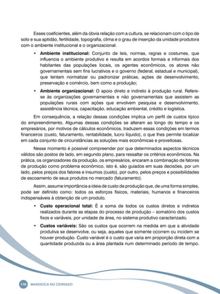Esses coeficientes, além da óbvia relação com a cultura, se relacionam com o tipo de 
solo e sua aptidão, fertilidade, topografia, clima e o grau de inserção da unidade produtora 
com o ambiente institucional e o organizacional. 
• Ambiente institucional: Conjunto de leis, normas, regras e costumes, que 
influencia o ambiente produtivo e resulta em acordos formais e informais dos 
habitantes das populações locais, os agentes econômicos, os atores não 
governamentais sem fins lucrativos e o governo (federal, estadual e municipal), 
que tentam normatizar ou padronizar práticas, ações de desenvolvimento, 
preservação e comércio, bem como a produção; 
• Ambiente organizacional: O apoio direto e indireto à produção rural. Refere-se 
às organizações governamentais e não governamentais que assistem as 
populações rurais com ações que envolvem pesquisa e desenvolvimento, 
assistência técnica, capacitação, educação ambiental, crédito e logística. 
Em consequência, a relação dessas condições implica um perfil de custos típico 
do empreendimento. Algumas dessas condições se alteram ao longo do tempo e os 
empresários, por motivos de cálculos econômicos, traduzem essas condições em termos 
financeiros (custo, faturamento, rentabilidade, lucro líquido), o que lhes permite localizar 
em cada conjunto de circunstâncias as soluções mais econômicas e proveitosas. 
Nesse momento é possível compreender por que determinados aspectos técnicos 
válidos são postos de lado, em segundo plano, para ressaltar os critérios econômicos. Na 
prática, os organizadores da produção, os empresários, encaram a combinação de fatores 
de produção como problema econômico, isto é, são guiados em suas decisões, por um 
lado, pelos preços dos fatores e insumos (custo), por outro, pelos preços e possibilidades 
de escoamento de seus produtos no mercado (faturamento). 
Assim, assume importância a ideia de custo de produção que, de uma forma simples, 
pode ser definido como: todos os esforços físicos, materiais, humanos e financeiros 
indispensáveis à obtenção de um produto. 
• Custo operacional total: É a soma de todos os custos diretos e indiretos 
realizados durante as etapas do processo de produção – somatório dos custos 
fixos e variáveis, por unidade de área, no sistema produtivo caracterizado. 
• Custos variáveis: São os custos que ocorrem na medida em que a atividade 
produtiva se desenvolve, ou seja, aqueles que somente ocorrem ou incidem se 
houver produção. Custo variável é o custo que varia em proporção direta com a 
quantidade produzida ou a área plantada num determinado período de tempo. 
176 Mandioca no Cerrado 
 