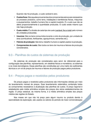 Aspectos econômicos e de mercado do cultivo de mandioca 9 
Oreinatções Técnacis 177 
Quando não há produção, o custo variável é zero. 
• Custos fixos: São aqueles provenientes dos componentes estruturais necessários 
ao processo produtivo, como terra, instalações e benfeitorias físicas, máquinas 
e equipamentos, trabalho humano fixo e capital investido. É o custo que não se 
altera proporcionalmente à quantidade produzida. O custo existe mesmo que 
não haja produção. 
• Custo médio: É a divisão de cada tipo de custo (variável, fixo e total) pelo número 
de unidades produzidas. 
• Insumos: São os bens consumidos durante o ciclo de produção, por unidade de 
área (combustíveis, fertilizantes, agroquímicos, sementes etc.). 
• Fatores de produção: São terra, trabalho humano e capital usados na produção. 
• Componentes de custo: São todos os itens de insumos e fatores de produção 
considerados. 
9.3 – Planilhas de custos de sistemas de produção 
Os sistemas de produção são considerados para servir de referencial para a 
configuração das planilhas, representando, em detalhes físicos e monetários, os sistemas 
e os níveis tecnológicos. Essas planilhas são constituídas por uma matriz de coeficientes 
técnicos e um rol de preços de insumos e fatores de produção pagos pelos produtores. 
9.4 – Preços pagos e recebidos pelos produtores 
Os preços pagos e recebidos pelos produtores são informações obtidas por meio 
do levantamento mensal de preços. Esse levantamento sistemático contempla todos 
os componentes necessários à atualização das planilhas de custos. O preço regional é 
estabelecido pela média aritmética simples dos preços dos vários estabelecimentos da 
região. O preço estadual, da mesma forma, é a média aritmética simples dos preços 
médios das regiões do Estado. 
Nos meses em que não há preço para algum insumo ou produto devido à 
sazonalidade da exploração, são usados os valores do período de maior comercialização 
 