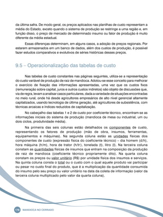 da última safra. De modo geral, os preços aplicados nas planilhas de custo representam a 
média do Estado, exceto quando o sistema de produção se restringe a uma região e, em 
função disso, o preço de mercado de determinado insumo ou fator de produção é muito 
diferente da média estadual. 
Essas diferenças determinam, em alguns casos, a adoção de preços regionais. Por 
estarem armazenados em um banco de dados, além dos custos de produção, é possível 
fazer estudos comparativos e evolutivos de séries históricas desses preços. 
9.5 – Operacionalização das tabelas de custo 
Nas tabelas de custo constantes nas páginas seguintes, utiliza-se a representação 
do custo variável de produção de raiz de mandioca. Adotou-se esse conceito para melhorar 
o exercício de fixação das informações apresentadas, uma vez que os custos fixos 
(remuneração sobre capital, juros e outros custos indiretos) são objeto de discussões que, 
via de regra, levam a analisar casos particulares, dada a variedade de situações encontradas 
no meio rural, onde há desde agricultores empresários de alto nível gerencial altamente 
capitalizados, usando tecnologia de última geração, até agricultores de subsistência, com 
técnicas arcaicas e índices reduzidos de capitalização. 
No cabeçalho das tabelas 1 e 2 de custo por coeficiente técnico, encontram-se as 
informações iniciais do sistema de produção (mandioca de mesa ou industrial, um ou 
dois ciclos, produtividade média). 
Na primeira das seis colunas estão detalhados os componentes de custo, 
representando os fatores de produção (mão de obra, insumos, ferramentas, 
equipamentos e máquinas). Na segunda coluna estão as unidades físicas dos 
componentes de custo (expressão física do coeficiente técnico) – dia homem (d/h), 
hora máquina (h/m), hora de trator (h/tr-), tonelada (t), litro (l). Na terceira coluna 
constam as quantidades físicas de insumos que entram na composição da produção 
de raiz de mandioca (coeficiente técnico propriamente dito). Na quarta coluna 
constam os preços ou valor unitário (R$) por unidade física dos insumos e serviços. 
Na quinta coluna consta o total ou o custo com o qual aquele produto vai participar 
ou pesar no custo final do produto, que é a multiplicação da quantidade consumida 
do insumo pelo seu preço ou valor unitário na data da coleta de informação (valor da 
terceira coluna multiplicado pelo valor da quarta coluna). 
178 Mandioca no Cerrado 
 