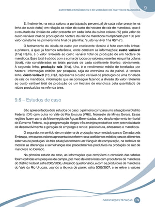 Aspectos econômicos e de mercado do cultivo de mandioca 9 
E, finalmente, na sexta coluna, a participação percentual de cada valor presente na 
linha de custo (total) em relação ao valor do custo do hectare de raiz de mandioca, que é 
o resultado da divisão do valor presente em cada linha da quinta coluna (%) pelo valor do 
custo variável total de produção do hectare de raiz de mandioca multiplicado por 100 (ver 
valor constante na primeira linha final da planilha: “custo variável 1ha R$/ha”). 
O fechamento da tabela de custo por coeficiente técnico é feito com três linhas: 
a primeira, à qual já fizemos referência, onde constam as informações: custo variável 
(1ha) R$/ha, é o valor referente ao custo variável total de produção de um hectare de 
mandioca. Esse total é obtido com a soma de todos os valores presentes na quinta coluna 
(total), não considerados os totais parciais de cada coeficiente técnico, obviamente. 
A segunda linha, produção raiz (1ha), t/ha, é o rendimento médio de toneladas por 
hectare, informação colhida por pesquisa, seja de entrevista ou de painel. A terceira 
linha, custo variável (1t), R$/t, representa o custo variável de produção de uma tonelada 
de raiz de mandioca, informação que se consegue fazendo a divisão do valor referente 
ao custo variável total de produção de um hectare de mandioca pela quantidade de 
raízes produzidas na referida área. 
Oreinatções Técnacis 179 
9.6 – Estudos de caso 
São apresentados dois estudos de caso: o primeiro compara uma situação no Distrito 
Federal (DF) com outra no Vale do Rio Urucuia (VRU), Noroeste de Minas Gerais. Essas 
regiões fazem parte da Mesorregião de Águas Emendadas, alvo de planejamento territorial 
do Governo Federal, cuja programação elegeu três arranjos produtivos com potencialidade 
de desenvolvimento e geração de emprego e renda: piscicultura, artesanato e mandioca. 
O segundo, no sentido de um sistema de produção recomendado para o Cerrado pela 
Embrapa, em que os valores apresentados referem-se a coeficientes médios para os diferentes 
sistemas de produção. As três situações formam um triângulo de comparação, na tentativa de 
mostrar as diferenças e semelhanças nos procedimentos produtivos na produção de raiz de 
mandioca no Cerrado. 
No primeiro estudo de caso, as informações que compõem o conteúdo das tabelas 
foram colhidas em pesquisa de campo, por meio de entrevistas com produtores de mandioca 
do Distrito Federal, safra 2005/2006, utilizando questionários, e com os produtores de mandioca 
do Vale do Rio Urucuia, usando a técnica de painel, safra 2006/2007, e se refere a valores 
 