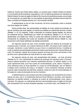 históricos. Quanto aos limites dessa análise, os números para o Distrito Federal se referem 
a uma amostra de 62 produtores, equivalente a 12% do total de produtores de mandioca do 
Distrito Federal. No caso da região do Vale do Rio Urucuia, foi escolhida ao acaso uma amostra 
de 16 produtores, em painel feito na comunidade de agricultores familiares denominada Rio 
Claro, município de Chapada Gaúcha, em 7 de novembro de 2007. 
A apresentação se faz em três momentos, de forma comparada, sobre a situação 
nas duas regiões em análise. 
Numa primeira fase, são apresentadas as tabelas de custo variável de produção de 
raiz de mandioca nas duas regiões, em estudo que detalha os coeficientes técnicos e custos 
(Tabelas 1 e 2). Em seguida, é feita a descrição do conteúdo dessas tabelas, em termos 
de coeficiente técnico, classificados por ordem de importância (Tabelas 3 e 4). Por fim, é 
apresentada uma tabela que unifica os custos dos sistemas produtivos das duas regiões, 
comparando as variações dos custos por subtotal de coeficiente técnico (Tabela 5), mas 
recorrendo à informação detalhada nas tabelas precedentes. 
No segundo estudo de caso, foram tomados dados do sistema de produção de 
mandioca para o Cerrado, com preços históricos de 2001. Os preços foram usados sem 
correção, mantendo o custo histórico, já que o foco é o coeficiente técnico. A análise de 
custo no aspecto de participação percentual mostra a permanência dos maiores fatores de 
custo. Por exemplo: apesar de os preços variarem ao longo dos anos, permanece a mão 
de obra como representativa de mais de 50% do custo variável. 
No segundo estudo de caso, são apresentadas três tabelas – as duas primeiras 
(Tabelas 6 e 7), com coeficientes do sistema de produção de mandioca para o Cerrado, 
mesmo sistema produtivo com mesmos coeficientes técnicos. O método usado é o do 
custo operacional total, que inclui custos de comercialização, juros, taxas e impostos. A 
única diferença entre as duas planilhas é o custo de comercialização, que na Tabela 6 
é tratado como mandioca de mesa e, na Tabela 7, como mandioca industrial, tornando 
possível, pela comparação das planilhas, destacar o peso do custo de comercialização na 
formação do custo de produção da raiz de mandioca. 
A Tabela 8 trata do custo variável e permite comparação com as planilhas do primeiro 
estudo de caso, isto é, os coeficientes técnicos foram filtrados e reunidos, pois estavam 
dispersos na planilha anterior, e retirados os custos de comercialização, juros, taxas e 
impostos. Em seguida, os coeficientes técnicos recomendados para a região do Cerrado 
são comparados com as duas situações expostas, no primeiro caso, nas Tabelas 9 e 10. 
180 Mandioca no Cerrado 
 