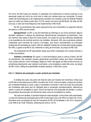 Aspectos econômicos e de mercado do cultivo de mandioca 9 
em torno de três horas por hectare. A operação de nivelamento é menos onerosa e sua 
execução exige em torno de uma hora e meia por hectare para ser concluída. O preço 
médio da hora/máquina e de implementos cobrado nos núcleos rurais do Distrito Federal 
para um trator de médio porte (4x2, 75 CV) variam em torno de R$ 50,00. No Vale do Rio 
Urucuia, o valor da hora/máquina e de implementos é R$ 70,00. 
No DF, os produtores não usam agroquímicos (ver comentário no segundo estudo 
Oreinatções Técnacis 185 
de caso) e o VRU usa formicida. 
Agroquímicos: no DF, o uso de herbicida se restringiu a um único produtor. Alguns 
também relataram o ataque de bacteriose (Xanthomonas campestris pv.manihotis), mas 
em nenhum dos casos o dano foi muito severo, em razão do uso de cultivares resistentes 
e da inexistência de controle químico da moléstia. Somente 16% dos produtores utilizam 
inseticidas para controle de cupins e formigas, que foram considerados os principais 
problemas de sanidade do cultivo. Não foi relatada medida de controle para essas pragas. 
No VRU, o gasto é de R$ 31,50, referente a 4,5kg de formicida, ao preço de R$ 7,00. 
Os produtores do DF aproveitam áreas que foram cultivadas com outras culturas e 
o VRU usa calcário. 
Adubos e corretivos: Em geral, o nível tecnológico para a cultura é baixo. No DF, 
os produtores não adubam porque geralmente aproveitam áreas que foram cultivadas 
com outras culturas, como hortaliças, feijão ou milho. Na região do Vale do Rio Urucuia, os 
produtores declararam usar calcário (corretivo), uma tonelada a cada três anos, ao preço 
de R$ 17,00, e 50kg de superfosfato simples (adubo), a R$ 0,22 o quilo. 
9.6.1.1. Sistema de produção e custo variável por tonelada 
A análise de custo, do ponto de vista do valor por hectare de mandioca, indica que 
no DF ele é mais baixo que no VRU, na ordem de 13,4%. Como se sabe, o preço de venda é 
por unidade/tonelada ou quilo. Logo, é necessário converter o valor de custo de produção 
em toneladas pela área que foi utilizada para a produção correspondente, obtendo-se 
assim o custo em tonelada ou quilo. Como se trata de uma operação de divisão, a ordem 
de grandeza da produção vai influenciar esse custo em toneladas ou quilos. 
No caso em análise, é possível observar esta situação: como havia sido assinalado, 
o custo do hectare de produção para o DF é mais baixo que o do VRU na ordem de 13,4%. 
Acontece que a produção de raiz de mandioca do DF, em toneladas, é de 16,1t, enquanto 
a do VRU é de 13,8t. Portanto, diferença de 2,3t ou 16,7%. 
 