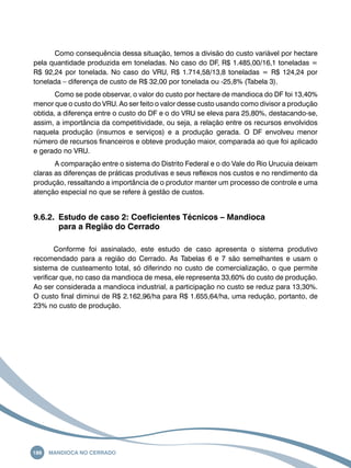 Como consequência dessa situação, temos a divisão do custo variável por hectare 
pela quantidade produzida em toneladas. No caso do DF, R$ 1.485,00/16,1 toneladas = 
R$ 92,24 por tonelada. No caso do VRU, R$ 1.714,58/13,8 toneladas = R$ 124,24 por 
tonelada – diferença de custo de R$ 32,00 por tonelada ou -25,8% (Tabela 3). 
Como se pode observar, o valor do custo por hectare de mandioca do DF foi 13,40% 
menor que o custo do VRU. Ao ser feito o valor desse custo usando como divisor a produção 
obtida, a diferença entre o custo do DF e o do VRU se eleva para 25,80%, destacando-se, 
assim, a importância da competitividade, ou seja, a relação entre os recursos envolvidos 
naquela produção (insumos e serviços) e a produção gerada. O DF envolveu menor 
número de recursos financeiros e obteve produção maior, comparada ao que foi aplicado 
e gerado no VRU. 
A comparação entre o sistema do Distrito Federal e o do Vale do Rio Urucuia deixam 
claras as diferenças de práticas produtivas e seus reflexos nos custos e no rendimento da 
produção, ressaltando a importância de o produtor manter um processo de controle e uma 
atenção especial no que se refere à gestão de custos. 
9.6.2. Estudo de caso 2: Coeficientes Técnicos – Mandioca 
para a Região do Cerrado 
Conforme foi assinalado, este estudo de caso apresenta o sistema produtivo 
recomendado para a região do Cerrado. As Tabelas 6 e 7 são semelhantes e usam o 
sistema de custeamento total, só diferindo no custo de comercialização, o que permite 
verificar que, no caso da mandioca de mesa, ele representa 33,60% do custo de produção. 
Ao ser considerada a mandioca industrial, a participação no custo se reduz para 13,30%. 
O custo final diminui de R$ 2.162,96/ha para R$ 1.655,64/ha, uma redução, portanto, de 
23% no custo de produção. 
186 Mandioca no Cerrado 
 
