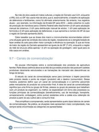 Na mão de obra usada em tratos culturais, a região do Cerrado usa 5 d/h, enquanto 
a VRU, 0,6; e o DF não usaria mão de obra, que é, essencialmente, o trabalho de aplicação 
de defensivos e fertilizantes, como foi afirmado anteriormente. No entanto, nos registros 
atuais – por exemplo, na informação da Emater-DF para 2010 –, estão cobertos no custo 
de produção de mandioca para o Distrito Federal sete dias/homem (2 d/h para adubação 
manual de cobertura, 2 d/h para distribuição manual de adubo, 1 d/h para aplicação de 
formicida e 2 d/h para aplicação de defensivos), o que aproxima o número do DF do que 
a região do Cerrado apresenta (5d/h). 
Cabe ressaltar que as doses dos macro e micronutrientes recomendadas cobrem 
uma situação geral da condição dos solos da região, ressalvando-se a obrigatoriedade de 
fazer análise do solo para obter maior correção e eficiência na operação. E que as horas 
de trator da região do Cerrado apresentam-se iguais às do DF (7 d/h), enquanto a região 
do Vale do Urucuia utiliza apenas 1,5 d/h na operação de gradagem, valor igual para os 
três casos em análise. 
9.7 – Canais de comercialização 
Há poucas informações sobre a comercialização dos produtos da agricultura 
familiar. Parte dessa carência deve-se ao fato de que esses produtos não possuem cadeias 
produtivas claramente estruturadas e as transações de mercado são descontínuas ao 
longo do tempo. 
O estudo do canal de comercialização serve para conhecer o trajeto percorrido 
pelo produto desde o ponto de origem (produtor) até o destino (consumidor). Dessa 
maneira, podemos definir que um canal de comercialização é o caminho percorrido 
pelas mercadorias do produtor ao consumidor final. A ideia de canal de comercialização 
significa que uma firma ou grupo de firmas, pessoa ou grupo de pessoas que trabalham 
com um produto se organizam, ou melhor, se especializam em torno dos processos ou 
funções principais de comercialização (beneficiamento, uso de tecnologia, transporte, 
armazenamento, embalagem, entre outros) existentes entre a coleta e/ou obtenção do 
produto a partir do seu cultivo até o consumo final. 
Para simplificar a compreensão, serão apresentados quatro tipos básicos de canais 
de comercialização. Na prática, as situações reais apresentam maior complexidade, mas 
sempre serão encontradas as categorias ora apresentadas: 
192 Mandioca no Cerrado 
 