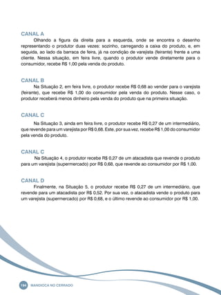 Canal A 
Olhando a figura da direita para a esquerda, onde se encontra o desenho 
representando o produtor duas vezes: sozinho, carregando a caixa do produto, e, em 
seguida, ao lado da barraca de feira, já na condição de varejista (feirante) frente a uma 
cliente. Nessa situação, em feira livre, quando o produtor vende diretamente para o 
consumidor, recebe R$ 1,00 pela venda do produto. 
Canal B 
Na Situação 2, em feira livre, o produtor recebe R$ 0,68 ao vender para o varejista 
(feirante), que recebe R$ 1,00 do consumidor pela venda do produto. Nesse caso, o 
produtor receberá menos dinheiro pela venda do produto que na primeira situação. 
Canal C 
Na Situação 3, ainda em feira livre, o produtor recebe R$ 0,27 de um intermediário, 
que revende para um varejista por R$ 0,68. Este, por sua vez, recebe R$ 1,00 do consumidor 
pela venda do produto. 
Canal C 
Na Situação 4, o produtor recebe R$ 0,27 de um atacadista que revende o produto 
para um varejista (supermercado) por R$ 0,68, que revende ao consumidor por R$ 1,00. 
Canal D 
Finalmente, na Situação 5, o produtor recebe R$ 0,27 de um intermediário, que 
revende para um atacadista por R$ 0,52. Por sua vez, o atacadista vende o produto para 
um varejista (supermercado) por R$ 0,68, e o último revende ao consumidor por R$ 1,00. 
194 Mandioca no Cerrado 
 