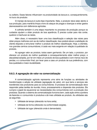 Aspectos econômicos e de mercado do cultivo de mandioca 9 
ou solteira. Esses fatores influenciam na produtividade da lavoura e, consequentemente, 
no lucro do produtor. 
O manejo da lavoura é outra fase importante. Nela, o produtor deve estar atento à 
sua produção, para mantê-la limpa e livre do ataque de pragas e doenças e evitar gastos 
desnecessários com defensivos agrícolas. 
A colheita também é uma etapa importante no processo de produção porque os 
cuidados ajudam a obter produto de boa aparência. É preciso cuidar para não cortar, 
quebrar e machucar as raízes. 
Além disso, é necessário fazer uma boa classificação e seleção das raízes para 
obter preços melhores com as de melhor classificação. Isso poderá elevar a satisfação do 
cliente disposto a remunerar melhor o produto de melhor classificação. Hoje, a clientela, 
nos grandes centros consumidores, é cada vez mais exigente em relação à qualidade do 
produto. 
Ao agregar valor ao produto, todos saem ganhando. De um lado, o produtor, por 
oferecer um produto de melhor qualidade e consequentemente obter melhor preço; o 
atacadista/varejista, por ter em mãos um produto de boa qualidade e com menos risco de 
perdas; e o consumidor final, por levar para a casa um produto de sua preferência, com 
boa qualidade e maior durabilidade. 
Oreinatções Técnacis 197 
9.8.3. A agregação de valor na comercialização 
A comercialização agrícola representa uma série de funções ou atividades de 
transformação e adição de utilidade (agregação de valor), em que bens e serviços são 
transferidos dos produtores para os consumidores. O processo de comercialização deve 
responder pelas tarefas de reunião, troca, processamento e dispersão dos produtos. Ele 
cumpre o papel de equacionar as necessidades dos consumidores com a produção dos 
produtos. Quando o sistema de comercialização funciona bem, cada ação entre a porteira 
da fazenda e o consumidor é produtiva e dá mais utilidade ao produto. As utilidades são 
as seguintes: 
• Utilidade de tempo (oferecido na hora certa). 
• Utilidade de forma (oferecido na conformidade exigida). 
• Utilidade de lugar (oferecido onde é demandado). 
 