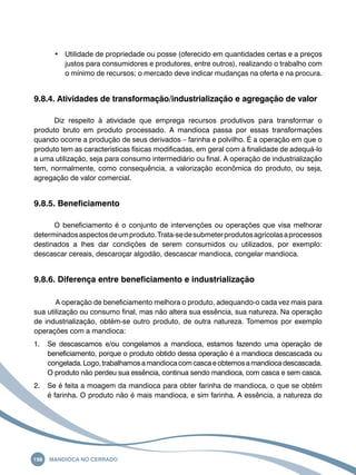 • Utilidade de propriedade ou posse (oferecido em quantidades certas e a preços 
justos para consumidores e produtores, entre outros), realizando o trabalho com 
o mínimo de recursos; o mercado deve indicar mudanças na oferta e na procura. 
9.8.4. Atividades de transformação/industrialização e agregação de valor 
Diz respeito à atividade que emprega recursos produtivos para transformar o 
produto bruto em produto processado. A mandioca passa por essas transformações 
quando ocorre a produção de seus derivados – farinha e polvilho. É a operação em que o 
produto tem as características físicas modificadas, em geral com a finalidade de adequá-lo 
a uma utilização, seja para consumo intermediário ou final. A operação de industrialização 
tem, normalmente, como consequência, a valorização econômica do produto, ou seja, 
agregação de valor comercial. 
9.8.5. Beneficiamento 
O beneficiamento é o conjunto de intervenções ou operações que visa melhorar 
determinados aspectos de um produto. Trata-se de submeter produtos agrícolas a processos 
destinados a lhes dar condições de serem consumidos ou utilizados, por exemplo: 
descascar cereais, descaroçar algodão, descascar mandioca, congelar mandioca. 
9.8.6. Diferença entre beneficiamento e industrialização 
A operação de beneficiamento melhora o produto, adequando-o cada vez mais para 
sua utilização ou consumo final, mas não altera sua essência, sua natureza. Na operação 
de industrialização, obtém-se outro produto, de outra natureza. Tomemos por exemplo 
operações com a mandioca: 
1. Se descascamos e/ou congelamos a mandioca, estamos fazendo uma operação de 
beneficiamento, porque o produto obtido dessa operação é a mandioca descascada ou 
congelada. Logo, trabalhamos a mandioca com casca e obtemos a mandioca descascada. 
O produto não perdeu sua essência, continua sendo mandioca, com casca e sem casca. 
2. Se é feita a moagem da mandioca para obter farinha de mandioca, o que se obtém 
é farinha. O produto não é mais mandioca, e sim farinha. A essência, a natureza do 
198 Mandioca no Cerrado 
 