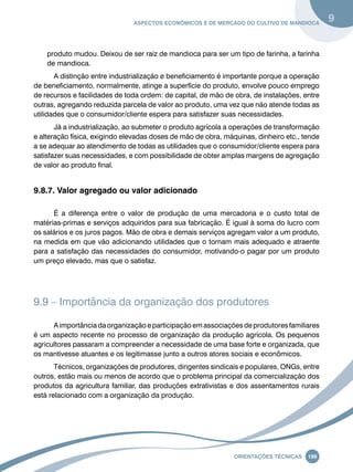 Aspectos econômicos e de mercado do cultivo de mandioca 9 
produto mudou. Deixou de ser raiz de mandioca para ser um tipo de farinha, a farinha 
de mandioca. 
A distinção entre industrialização e beneficiamento é importante porque a operação 
de beneficiamento, normalmente, atinge a superfície do produto, envolve pouco emprego 
de recursos e facilidades de toda ordem: de capital, de mão de obra, de instalações, entre 
outras, agregando reduzida parcela de valor ao produto, uma vez que não atende todas as 
utilidades que o consumidor/cliente espera para satisfazer suas necessidades. 
Já a industrialização, ao submeter o produto agrícola a operações de transformação 
e alteração física, exigindo elevadas doses de mão de obra, máquinas, dinheiro etc., tende 
a se adequar ao atendimento de todas as utilidades que o consumidor/cliente espera para 
satisfazer suas necessidades, e com possibilidade de obter amplas margens de agregação 
de valor ao produto final. 
Oreinatções Técnacis 199 
9.8.7. Valor agregado ou valor adicionado 
É a diferença entre o valor de produção de uma mercadoria e o custo total de 
matérias-primas e serviços adquiridos para sua fabricação. É igual à soma do lucro com 
os salários e os juros pagos. Mão de obra e demais serviços agregam valor a um produto, 
na medida em que vão adicionando utilidades que o tornam mais adequado e atraente 
para a satisfação das necessidades do consumidor, motivando-o pagar por um produto 
um preço elevado, mas que o satisfaz. 
9.9 – Importância da organização dos produtores 
A importância da organização e participação em associações de produtores familiares 
é um aspecto recente no processo de organização da produção agrícola. Os pequenos 
agricultores passaram a compreender a necessidade de uma base forte e organizada, que 
os mantivesse atuantes e os legitimasse junto a outros atores sociais e econômicos. 
Técnicos, organizações de produtores, dirigentes sindicais e populares, ONGs, entre 
outros, estão mais ou menos de acordo que o problema principal da comercialização dos 
produtos da agricultura familiar, das produções extrativistas e dos assentamentos rurais 
está relacionado com a organização da produção. 
 