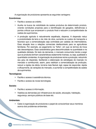 A organização de produtores apresenta as seguintes vantagens: 
Econômicas: 
• Facilita o acesso ao crédito. 
• Auxilia na busca da visibilidade da cadeia produtiva de determinado produto, 
criando condições propícias para a identificação de gargalos, deficiências e 
pontos críticos que encarecem o produto final e reduzem a competitividade da 
cadeia de suprimentos. 
• A produção agrícola é naturalmente espalhada, dispersa. A dispersão reduz 
a produtividade da terra e da mão de obra, aumenta os custos de transporte e 
favorece que a comercialização seja controlada por cadeias de intermediários. 
Essa situação leva a relações comerciais desfavoráveis para os agricultores 
familiares. Por exemplo, ao pagamento na “folha”, em que os termos de troca 
são desvantajosos. Essa característica gera descontinuidade na quantidade e na 
qualidade ofertada. Do lado da demanda, o mercado consumidor tende a exigir 
que os produtos tenham características exatamente inversas, ou seja, qualidade e 
quantidade constantes. A organização de produtores reúne a produção, reduzindo 
seu grau de dispersão, facilitando a elaboração de estratégias de inserção no 
mercado e contribuindo, assim, para viabilizar a comercialização da produção, 
reduzir a rigidez da oferta, torná-la mais flexível, ágil, capaz de responder, rápida 
e eficazmente, às variações do mercado, e aumentar a competitividade da cadeia 
de suprimentos. 
Tecnológicas: 
• Facilita o acesso à assistência técnica. 
• Facilita o acesso às novas tecnologias. 
Sociais: 
• Facilita o acesso à informação. 
• Viabiliza as demandas por infraestrutura de saúde, educação, habitação, 
segurança, serviços públicos de base etc. 
Ambientais: 
• Cabe à organização de produtores o papel de conscientizar seus membros 
acerca dos problemas ambientais. 
200 Mandioca no Cerrado 
 
