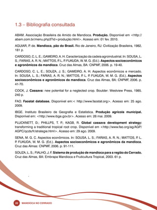 1.3 – Bibliografia consultada 
ABAM. Associação Brasileira de Amido de Mandioca. Produção. Disponível em <http:// 
abam.com.br/menu.php3?id=produção.html>. Acesso em: 01 fev. 2010. 
AGUIAR, P. de. Mandioca, pão do Brasil. Rio de Janeiro, RJ: Civilização Brasileira, 1982, 
181 p. 
CARDOSO, C. L. E.; GAMEIRO, A. H. Caracterização da cadeia agroindustrial. In: SOUSA, L. 
S.; FARIAS, A. R. N.; MATTOS, P. L. P. FUKUDA, W. M. G. (Ed.). Aspectos socioeconômicos 
e agronômicos da mandioca. Cruz das Almas, BA: CNPMF, 2006. p. 19-40. 
CARDOSO, C. L. E.; SOUZA, J. S.; GAMEIRO, A. H. Aspectos econômicos e mercado. 
In: SOUSA, L. S.; FARIAS, A. R. N.; MATTOS, P. L. P. FUKUDA, W. M. G. (Ed.). Aspectos 
socioeconômicos e agronômicos da mandioca. Cruz das Almas, BA: CNPMF, 2006. p. 
41-70. 
COCK, J. Cassava: new potential for a neglected crop. Boulder: Westview Press, 1985. 
240 p. 
FAO. Faostat database. Disponível em:< http://www.faostat.org>. Acesso em: 25 ago. 
2009. 
IBGE. Instituto Brasileiro de Geografia e Estatística. Produção agrícola municipal. 
Disponível em: <http://www.ibge.gov.br>. Acesso em: 26 mai. 2009. 
PLUCKNETT, D.; PHILLPS, T. P.; KAGB, R. Global cassava development strategy: 
transforming a traditional tropical root crop. Disponível em <http://www.fao.org/ag/AGP/ 
AGPC/qcds/fr/strategie.html>. Acesso em: 29 ago. 2009. 
SENA, M. G. C. Aspectos econômicos. In: SOUSA, L. S.; FARIAS, A. R. N.; MATTOS, P. L. 
P. FUKUDA, W. M. G. (Ed.). Aspectos socioeconômicos e agronômicos da mandioca. 
Cruz das Almas: CNPMF, 2006. p. 91-111. 
SOUZA, L. S.; FIALHO, J. F. Sistema de produção de mandioca para a região do Cerrado. 
Cruz das Almas, BA: Embrapa Mandioca e Fruticultura Tropical, 2003. 61 p. 
. 
22 Mandioca no Cerrado 
 