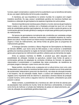 Recursos genéticos e melhoramento da mandioca 2 
humana, sejam conservados e usados de forma sustentável e que os benefícios derivados 
de seu uso sejam distribuídos de forma justa e equitativa. 
A mandioca, por sua importância no cenário mundial, foi a espécie com origem 
brasileira escolhida. Ou seja, possuir variabilidade genética de mandioca facilitará aos 
brasileiros a obtenção de germoplasma de espécies originárias de outros países. 
Devido à importância da mandioca para o Brasil e o mundo, bancos de germoplasma 
foram criados e vêm sendo mantidos com a finalidade principal de reunir em um local 
parte da variabilidade genética (germoplasma), de modo a evitar a perda de genes ou de 
combinações gênicas (erosão genética) e assegurar ampla base genética para programas 
de melhoramento. 
Os bancos de germoplasma normalmente são constituídos por variedades antigas 
(etnovariedades), variedades modernas (melhoradas) e variedades silvestres do mesmo 
gênero da cultura. Porque reúnem ao mesmo tempo constituições genéticas de diferentes 
origens e níveis de melhoramento, são ótimas fontes de genes para os programas de 
melhoramento genético. 
A Embrapa Cerrados coordena o Banco Regional de Germoplasma de Mandioca 
do Cerrado (BGMC), que reúne cerca de 500 acessos, e visa conservar a variabilidade 
genética da mandioca presente na região do Cerrado brasileiro e também como fonte de 
genes para programas de melhoramento genético voltados para as demandas da região. 
Entre os acessos mantidos no BGMC, é provável que, além daqueles com 
possibilidade de utilização imediata na agricultura, existam boas fontes de genes e 
combinações gênicas de adaptação às condições climáticas do Cerrado; de aspectos 
relacionados à produtividade e à qualidade das raízes produzidas; de resistência às 
principais pragas e doenças; e para novos usos da cultura. 
Nesse sentido, nos últimos anos, a pesquisa com a cultura tomou novo rumo, pois 
foi descoberto que as raízes de mandioca também podem constituir-se em fonte potencial 
de carotenoides, betacaroteno (precursor da vitamina A), nas raízes de coloração amarela, 
e de licopeno, nas de coloração rosada. Assim, a cultura vem destacando-se entre os 
vegetais como importante fonte de vitamina A, associada a diversos fatores de proteção 
à saúde humana, como contra a cegueira noturna e de licopeno, antioxidante que pode 
prevenir o câncer. 
Nesse contexto, a possibilidade de a mandioca ser, além de fonte de calorias para 
as populações mais carentes do mundo, fonte de vitaminas e antioxidantes, é encarada 
como forma de melhorar a nutrição dos habitantes de países em desenvolvimento, por 
meio da utilização da variabilidade genética disponível. 
Oreinatções Técnacis 27 
 