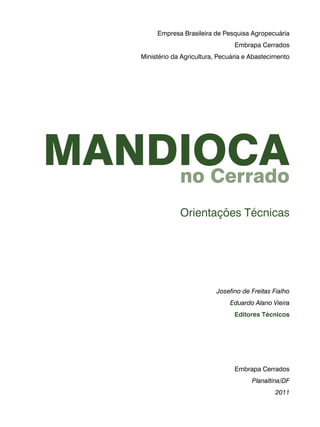 Empresa Brasileira de Pesquisa Agropecuária 
Embrapa Cerrados 
Ministério da Agricultura, Pecuária e Abastecimento 
Mandioca 
no Cerrado 
Orientações Técnicas 
Josefino de Freitas Fialho 
Eduardo Alano Vieira 
Editores Técnicos 
Embrapa Cerrados 
Planaltina/DF 
2011 
 