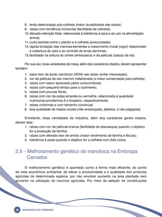 8. lenta deterioração pós-colheita (maior durabilidade das raízes); 
9. raízes com tendência horizontal (facilidade de colheita); 
10. elevada retenção foliar, relacionada à tolerância à seca e ao uso na alimentação 
animal; 
11. curto período entre o plantio e a colheita (precocidade); 
12. rápida brotação das manivas-sementes e crescimento inicial (vigor) relacionado 
à cobertura do solo e ao controle de ervas daninhas; 
13. facilidade na soltura do córtex (entrecasca) e da película (casca) da raiz. 
Por sua vez, boas variedades de mesa, além dos caracteres citados, devem apresentar 
também: 
1. baixo teor de ácido cianídrico (HCN) nas raízes (evitar intoxicação); 
2. cor da película da raiz marrom (relacionado a maior conservação pós-colheita); 
3. raízes com sabor apreciado pelos consumidores; 
4. raízes com pequeno tempo para o cozimento; 
5. raízes com poucas fibras; 
6. raízes com cor da polpa amarela ou vermelha, relacionada à qualidade 
nutricional provitamina A e licopeno, respectivamente; 
7. raízes uniformes e com tamanho comercial; 
8. boa qualidade da massa cozida (não encaroçada, plástica, e não pegajosa). 
Entretanto, boas variedades de indústria, além dos caracteres gerais citados, 
devem aliar: 
1. raízes com cor da película branca (facilidade de descasque) quando o objetivo 
for a produção de farinha; 
2. raízes com elevado teor de amido (maior rendimento de farinha e fécula); 
3. tolerância à poda quando o objetivo for a colheita com dois ciclos. 
2.5 – Melhoramento genético de mandioca na Embrapa 
Cerrados 
O melhoramento genético é apontado como a forma mais eficiente, do ponto 
de vista econômico ambiental, de elevar a produtividade e a qualidade dos produtos 
agrícolas de determinada espécie, por não envolver aumento na área plantada nem 
aumento na utilização de insumos agrícolas. Por meio da seleção de constituições 
30 Mandioca no Cerrado 
 