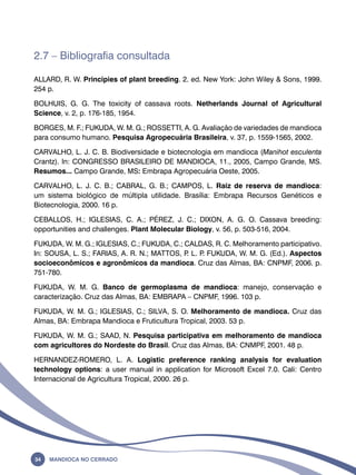 2.7 – Bibliografia consultada 
ALLARD, R. W. Principies of plant breeding. 2. ed. New York: John Wiley & Sons, 1999. 
254 p. 
BOLHUIS, G. G. The toxicity of cassava roots. Netherlands Journal of Agricultural 
Science, v. 2, p. 176-185, 1954. 
BORGES, M. F.; FUKUDA, W. M. G.; ROSSETTI, A. G. Avaliação de variedades de mandioca 
para consumo humano. Pesquisa Agropecuária Brasileira, v. 37, p. 1559-1565, 2002. 
CARVALHO, L. J. C. B. Biodiversidade e biotecnologia em mandioca (Manihot esculenta 
Crantz). ln: CONGRESSO BRASILEIRO DE MANDIOCA, 11., 2005, Campo Grande, MS. 
Resumos... Campo Grande, MS: Embrapa Agropecuária Oeste, 2005. 
CARVALHO, L. J. C. B.; CABRAL, G. B.; CAMPOS, L. Raiz de reserva de mandioca: 
um sistema biológico de múltipla utilidade. Brasília: Embrapa Recursos Genéticos e 
Biotecnologia, 2000. 16 p. 
CEBALLOS, H.; IGLESIAS, C. A.; PÉREZ, J. C.; DIXON, A. G. O. Cassava breeding: 
opportunities and challenges. Plant Molecular Biology, v. 56, p. 503-516, 2004. 
FUKUDA, W. M. G.; IGLESIAS, C.; FUKUDA, C.; CALDAS, R. C. Melhoramento participativo. 
In: SOUSA, L. S.; FARIAS, A. R. N.; MATTOS, P. L. P. FUKUDA, W. M. G. (Ed.). Aspectos 
socioeconômicos e agronômicos da mandioca. Cruz das Almas, BA: CNPMF, 2006. p. 
751-780. 
FUKUDA, W. M. G. Banco de germoplasma de mandioca: manejo, conservação e 
caracterização. Cruz das Almas, BA: EMBRAPA – CNPMF, 1996. 103 p. 
FUKUDA, W. M. G.; IGLESIAS, C.; SILVA, S. O. Melhoramento de mandioca. Cruz das 
Almas, BA: Embrapa Mandioca e Fruticultura Tropical, 2003. 53 p. 
FUKUDA, W. M. G.; SAAD, N. Pesquisa participativa em melhoramento de mandioca 
com agricultores do Nordeste do Brasil. Cruz das Almas, BA: CNMPF, 2001. 48 p. 
HERNANDEZ-ROMERO, L. A. Logistic preference ranking analysis for evaluation 
technology options: a user manual in application for Microsoft Excel 7.0. Cali: Centro 
Internacional de Agricultura Tropical, 2000. 26 p. 
34 Mandioca no Cerrado 
 