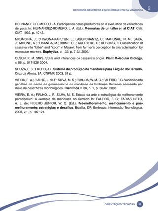 Recursos genéticos e melhoramento da mandioca 2 
HERNANDEZ-ROMERO, L. A. Participation de los produtores en la evaluation de variedades 
de yuca. In: HERNANDEZ-ROMERO, L. A. (Ed.). Memorias de un taller en al CIAT. Cali: 
CIAT, 1992. p. 40-48. 
MKUMBIRA, J.; CHIWONA-KARLTUN, L.; LAGERCRANTZ, U.; MAHUNGU, N. M.; SAKA, 
J.; MHONE, A.; BOKANGA, M.; BRIMER, L.; GULLBERG, U.; ROSLING, H. Classification of 
cassava into “bitter” and “cool” in Malawi: from farmer’s perception to characterization by 
molecular markers. Euphytica, v. 132, p. 7-22, 2003. 
OLSEN, K. M. SNPs, SSRs and inferences on cassava’s origin. Plant Molecular Biology, 
v. 56, p. 517-526, 2004. 
SOUZA, L. S.; FIALHO, J. F. Sistema de produção de mandioca para a região do Cerrado. 
Cruz da Almas, BA: CNPMF, 2003. 61 p. 
VIEIRA, E. A.; FIALHO, J. de F.; SILVA, M. S.; FUKUDA, W. M. G.; FALEIRO, F. G. Variabilidade 
genética do banco de germoplasma de mandioca da Embrapa Cerrados acessada por 
meio de descritores morfológicos. Científica, v. 36, n. 1, p. 56-67, 2008. 
VIEIRA, E. A.; FIALHO, J. F.; SILVA, M. S. Estado da arte e estratégias do melhoramento 
participativo: o exemplo da mandioca no Cerrado In: FALEIRO, F. G.; FARIAS NETO, 
A. L. de; RIBEIRO JÚNIOR, W. Q. (Ed.). Pré-melhoramento, melhoramento e pós-melhoramento: 
estratégias e desafios. Brasília, DF: Embrapa Informação Tecnológica, 
Oreinatções Técnacis 35 
2008, v.1, p. 107-124. 
 