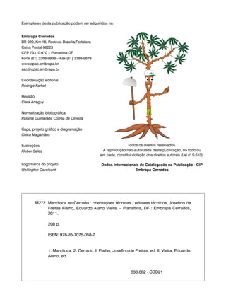 Exemplares desta publicação podem ser adquiridos na: 
Embrapa Cerrados 
BR 020, Km 18, Rodovia Brasília/Fortaleza 
Caixa Postal 08223 
CEP 73310-970 – Planaltina-DF 
Fone (61) 3388-9898 – Fax (61) 3388-9879 
www.cpac.embrapa.br 
sac@cpac.embrapa.br 
Coordenação editorial 
Rodrigo Farhat 
Revisão 
Clara Arreguy 
Normalização bibliográfica 
Paloma Guimarães Correa de Oliveira 
Capa, projeto gráfico e diagramação 
Chica Magalhães 
Ilustrações 
Kleber Sales 
Logomarca do projeto 
Wellington Cavalcanti 
Todos os direitos reservados. 
A reprodução não-autorizada desta publicação, no todo ou 
em parte, constitui violação dos direitos autorais (Lei n° 9.610). 
Dados Internacionais de Catalogação na Publicação - CIP 
Embrapa Cerrados 
M272 Mandioca no Cerrado : orientações técnicas / editores técnicos, Josefino de 
Freitas Fialho, Eduardo Alano Vieira. – Planaltina, DF : Embrapa Cerrados, 
2011. 
208 p. 
ISBN: 978-85-7075-058-7 
1. Mandioca. 2. Cerrado. I. Fialho, Josefino de Freitas, ed. II. Vieira, Eduardo 
Alano, ed. 
633.682 - CDD21 
 